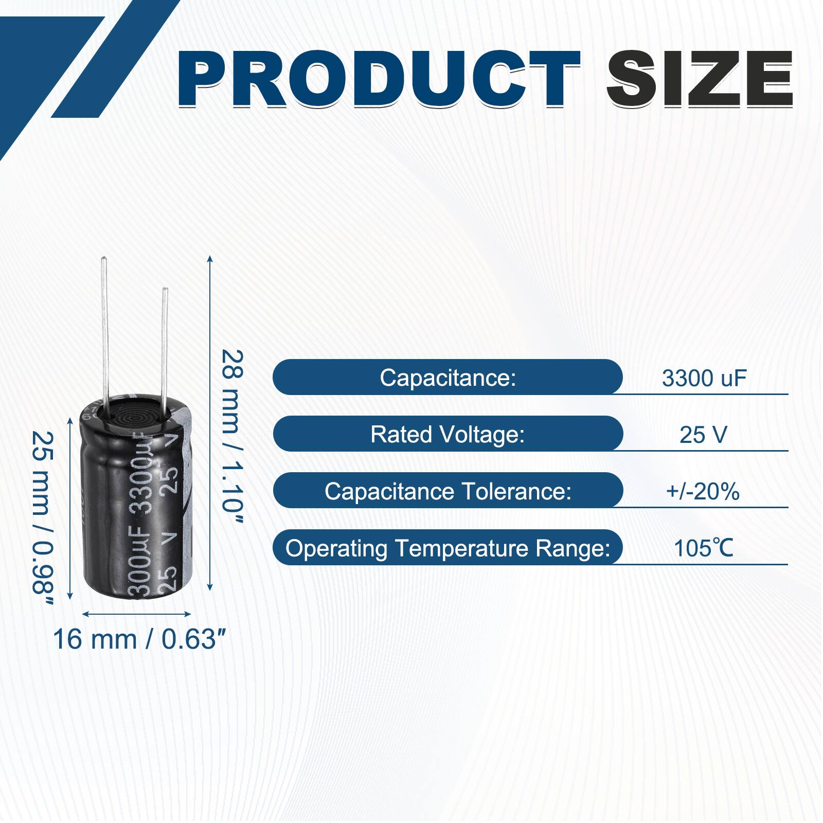 PRODUCT SIZE

28 mm / 1.10"  
25 mm / 0.98"  
16 mm / 0.63"  

Capacitance: 3300 uF  
Rated Voltage: 25 V  
Capacitance Tolerance: +/-20%  
Operating Temperature Range: 105°C