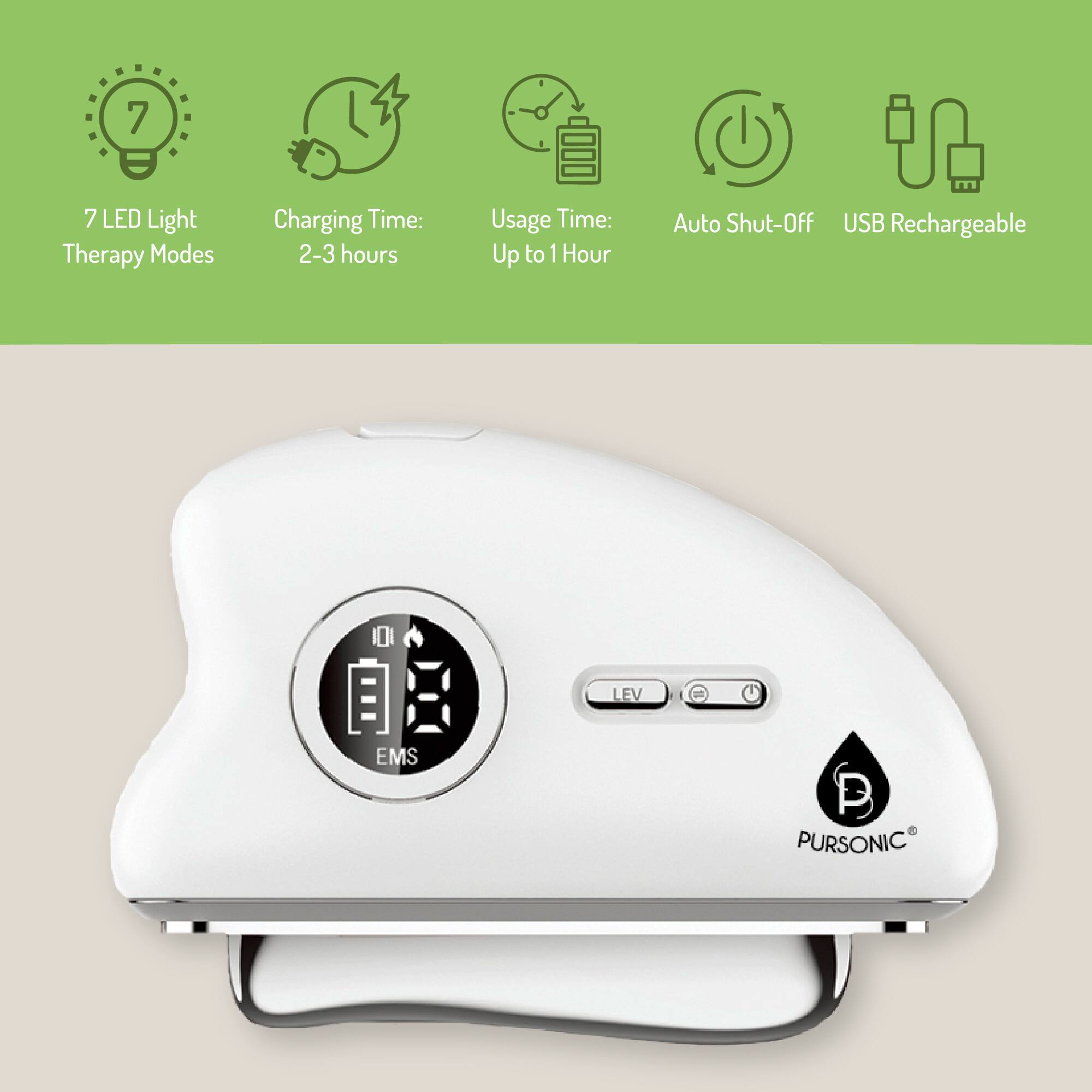 7 LED Light Therapy Modes  
Charging Time: 2-3 hours  
Usage Time: Up to 1 Hour  
Auto Shut-Off  
USB Rechargeable  

LEV  
EMS  

PURSONIC