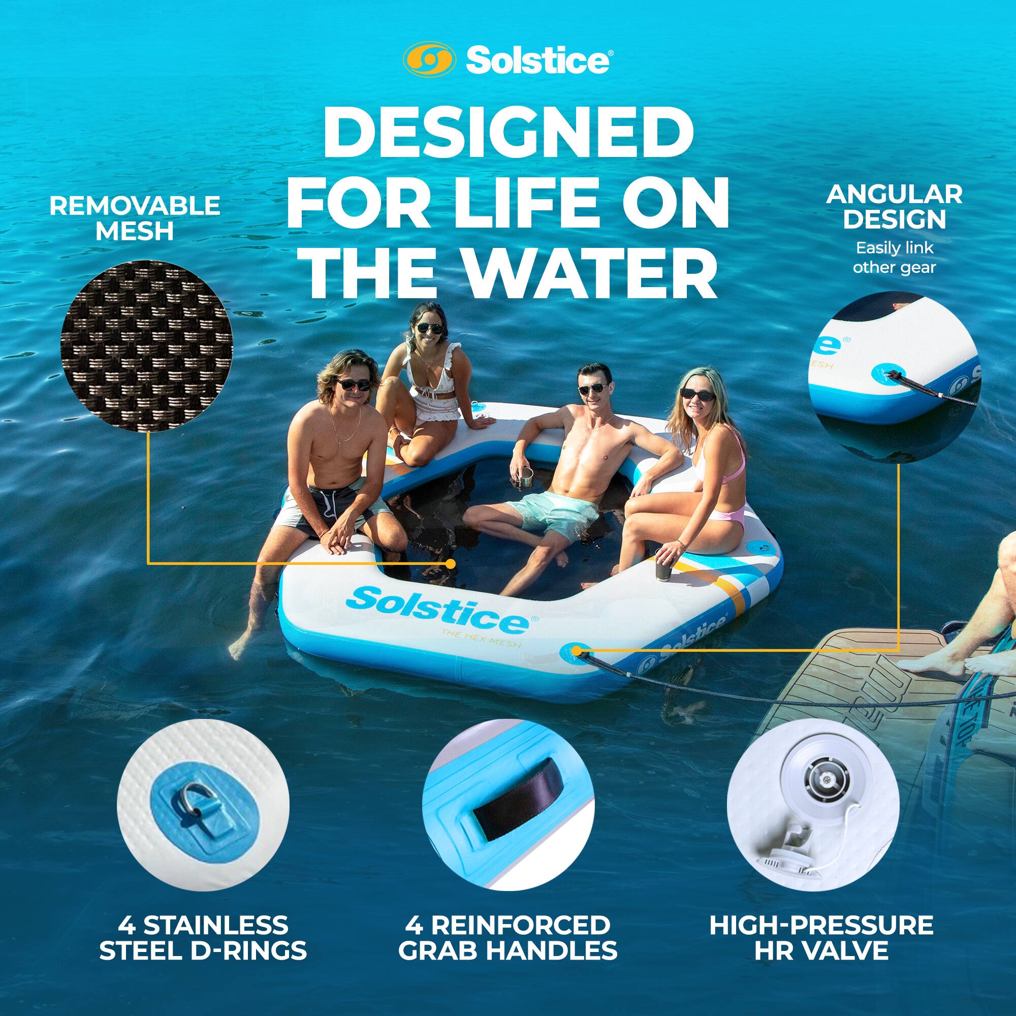 Solstice  
DESIGNED FOR LIFE ON THE WATER  

- REMOVABLE MESH  
- ANGULAR DESIGN  
  Easily link other gear  
- 4 STAINLESS STEEL D-RINGS  
- 4 REINFORCED HIGH-PRESSURE GRAB HANDLES  
- HIGH-PRESSURE HR VALVE