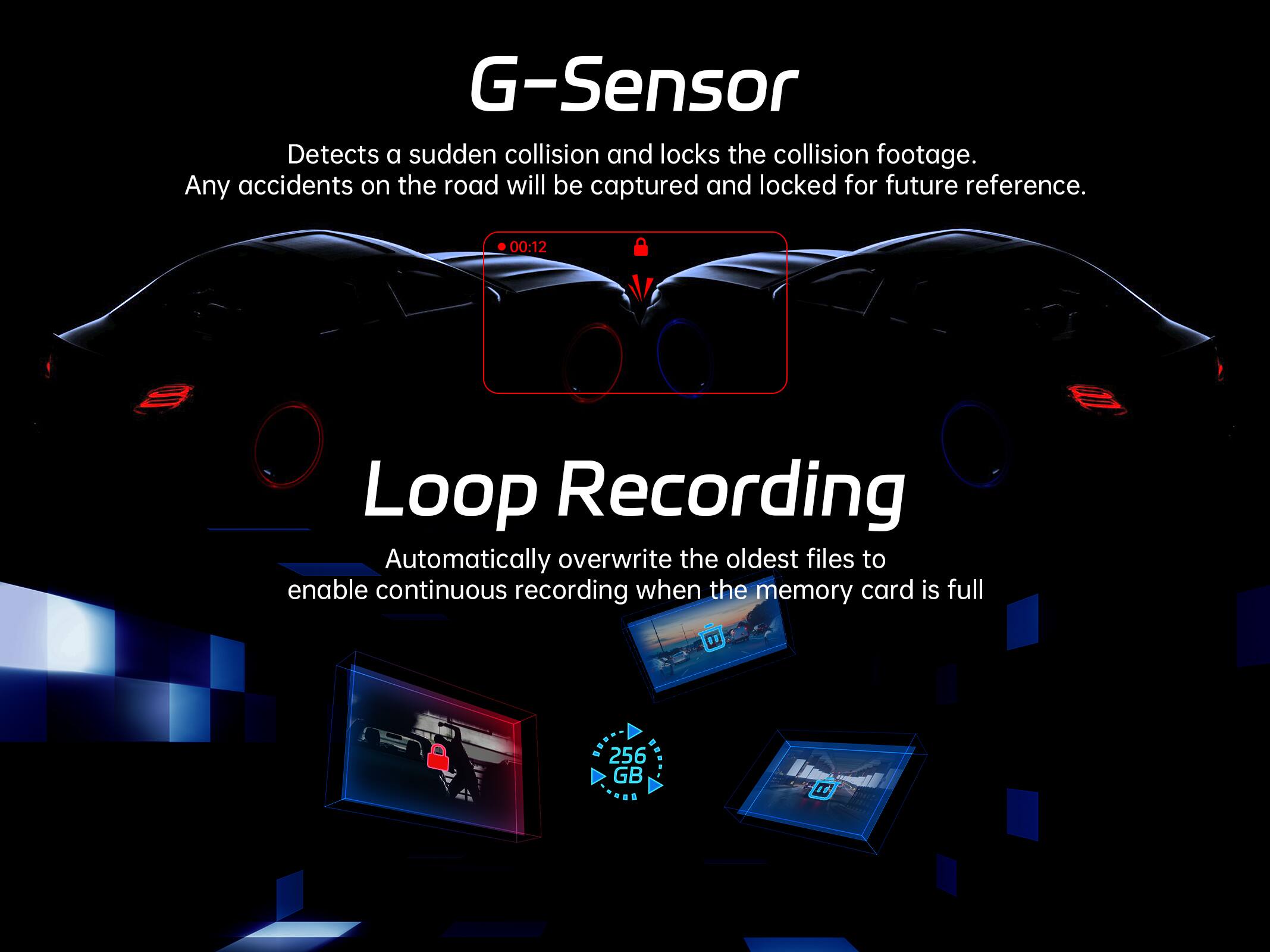 G-Sensor Detects a sudden collision and locks the collision footage. Any accidents on the road will be captured and locked for future reference. 00:12 Loop Recording Automatically overwrite the oldest files to enable continuous recording when the memory card is full. 256 GB