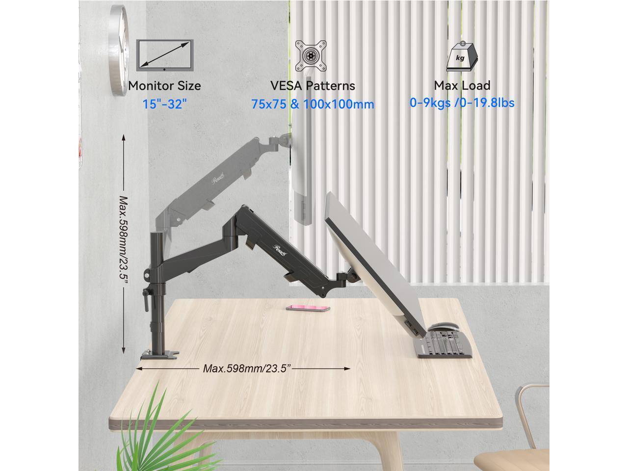 Monitor Size: 15" - 32"  
VESA Patterns: 75x75 & 100x100mm  
Max Load: 0-9kgs / 0-19.8lbs  
Max. Height: 598mm / 23.5"  
Max. Reach: 598mm / 23.5"