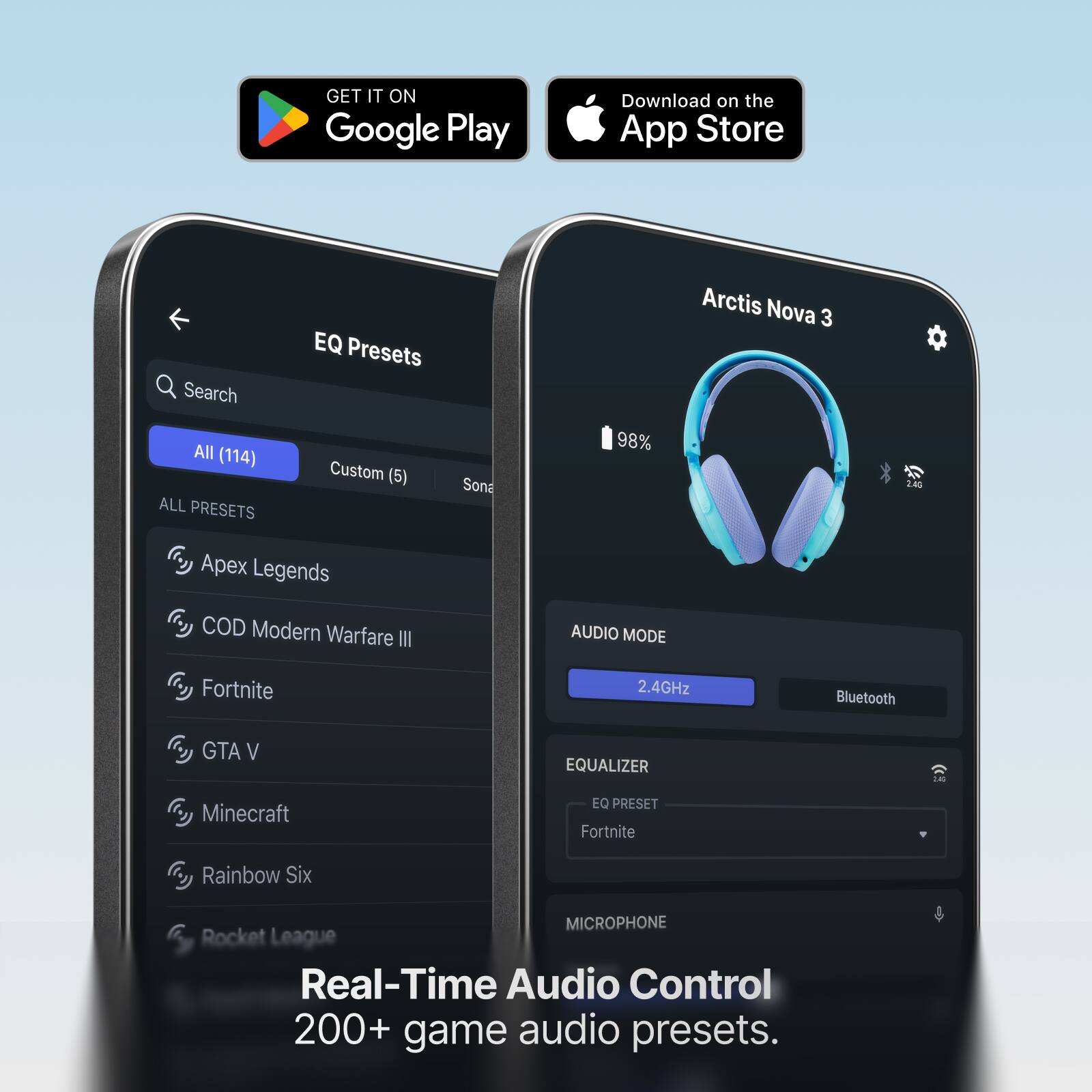 GET IT ON Google Play  
Download on the App Store  
Search All (114) ALL PRESETS  
EQ Presets Custom (5) Sona  
98%  
Arctis Nova 3  
2.4G  
Apex Legends COD Modern Warfare III  
AUDIO MODE  
Fortnite  
2.4GHz  
Bluetooth  
GTA V  
EQUALIZER  
2.40  
Minecraft  
EQ PRESET Fortnite  
Rainbow Six  
MICROPHONE Rocket League  
Real-Time Audio Control 200+ game audio presets.