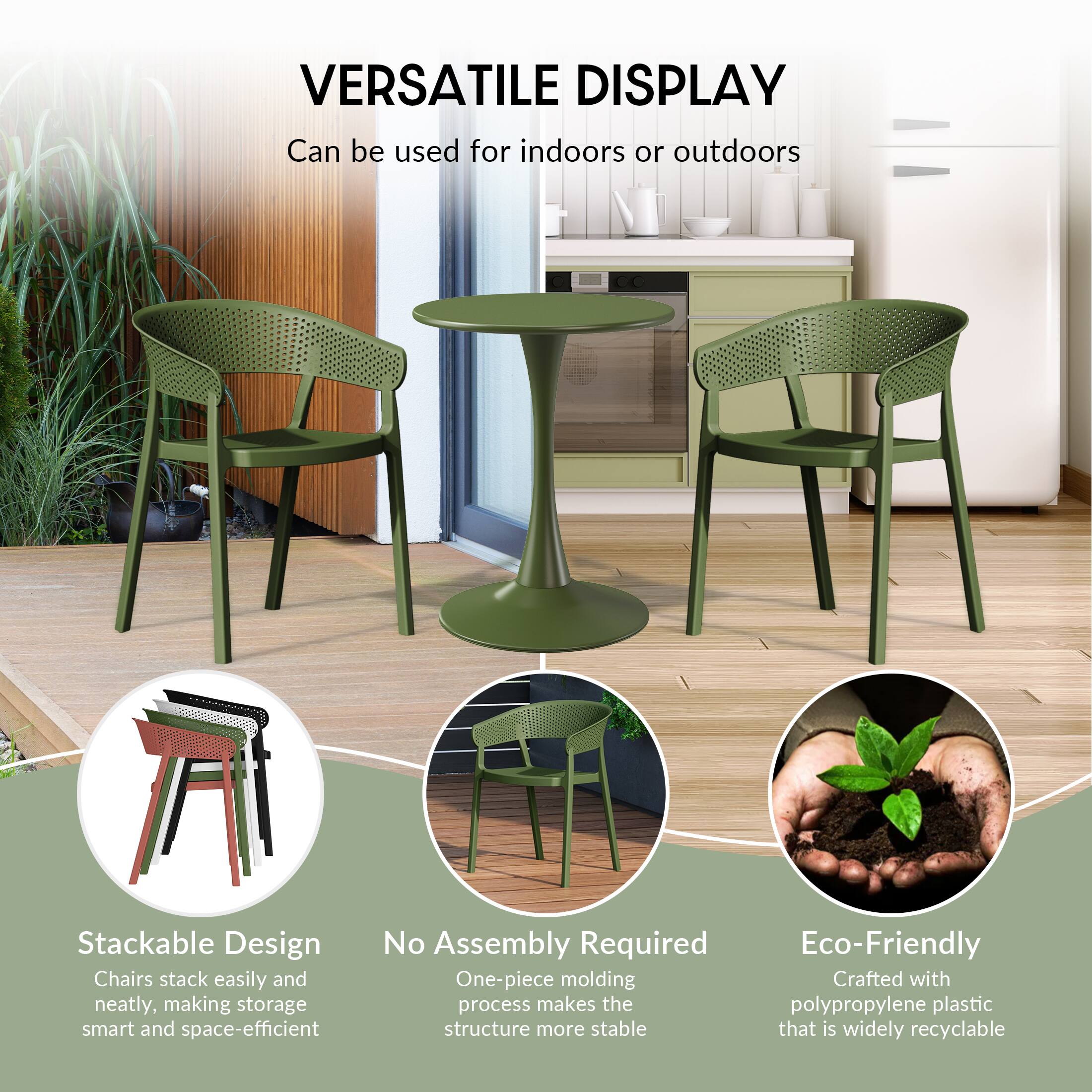 VERSATILE DISPLAY  
Can be used for indoors or outdoors

Stackable Design  
Chairs stack easily and neatly, making storage smart and space-efficient

No Assembly Required  
One-piece molding process makes the structure more stable

Eco-Friendly  
Crafted with polypropylene plastic that is widely recyclable