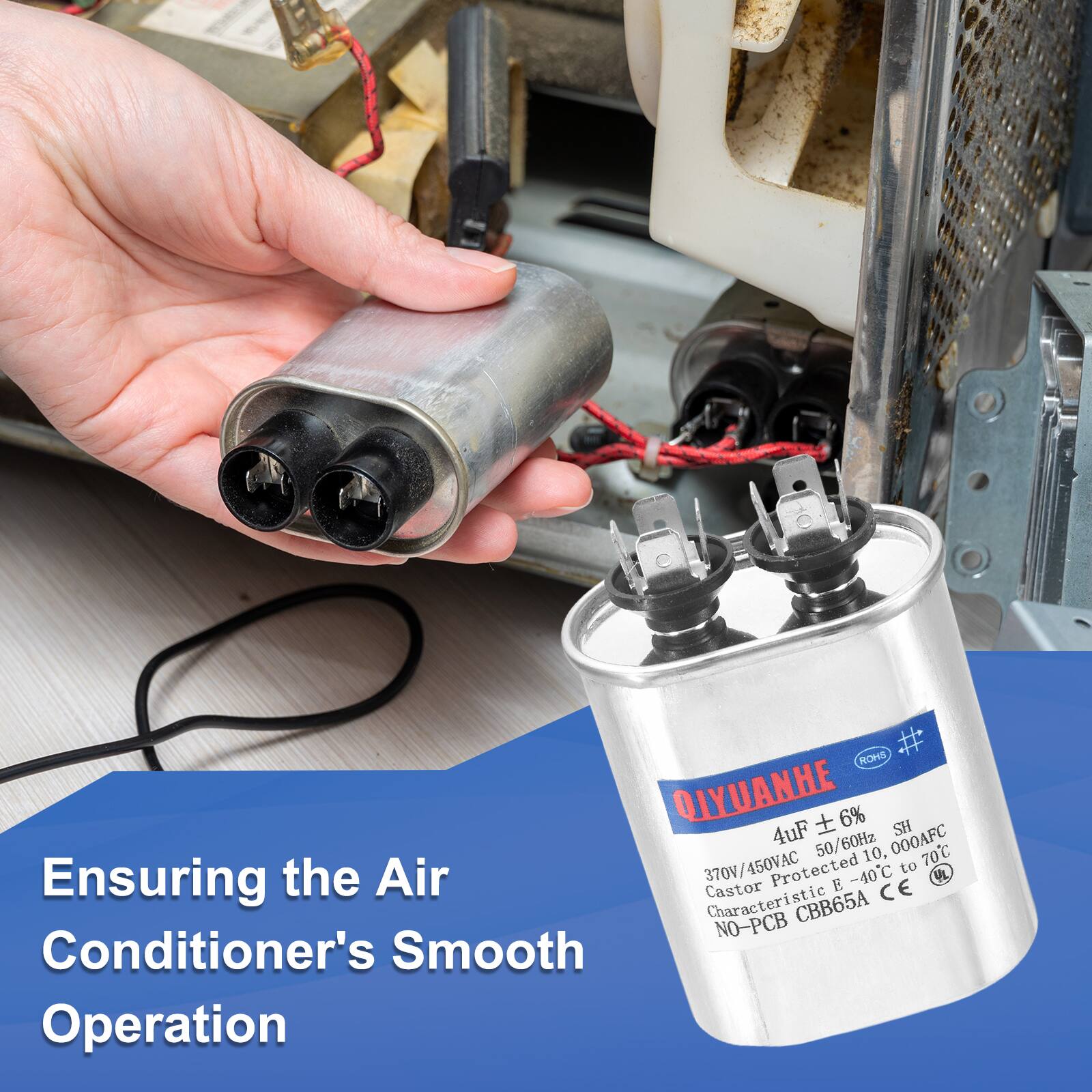 ROMS QIYUANHE  
4uF ± 6%  
50/60Hz  
370V/450VAC  
10,000AF  
70C  
Protected -40C to 70C  
Ensuring the Air Conditioner's Smooth Operation  
CBB65A  
NO-PCB  
CE