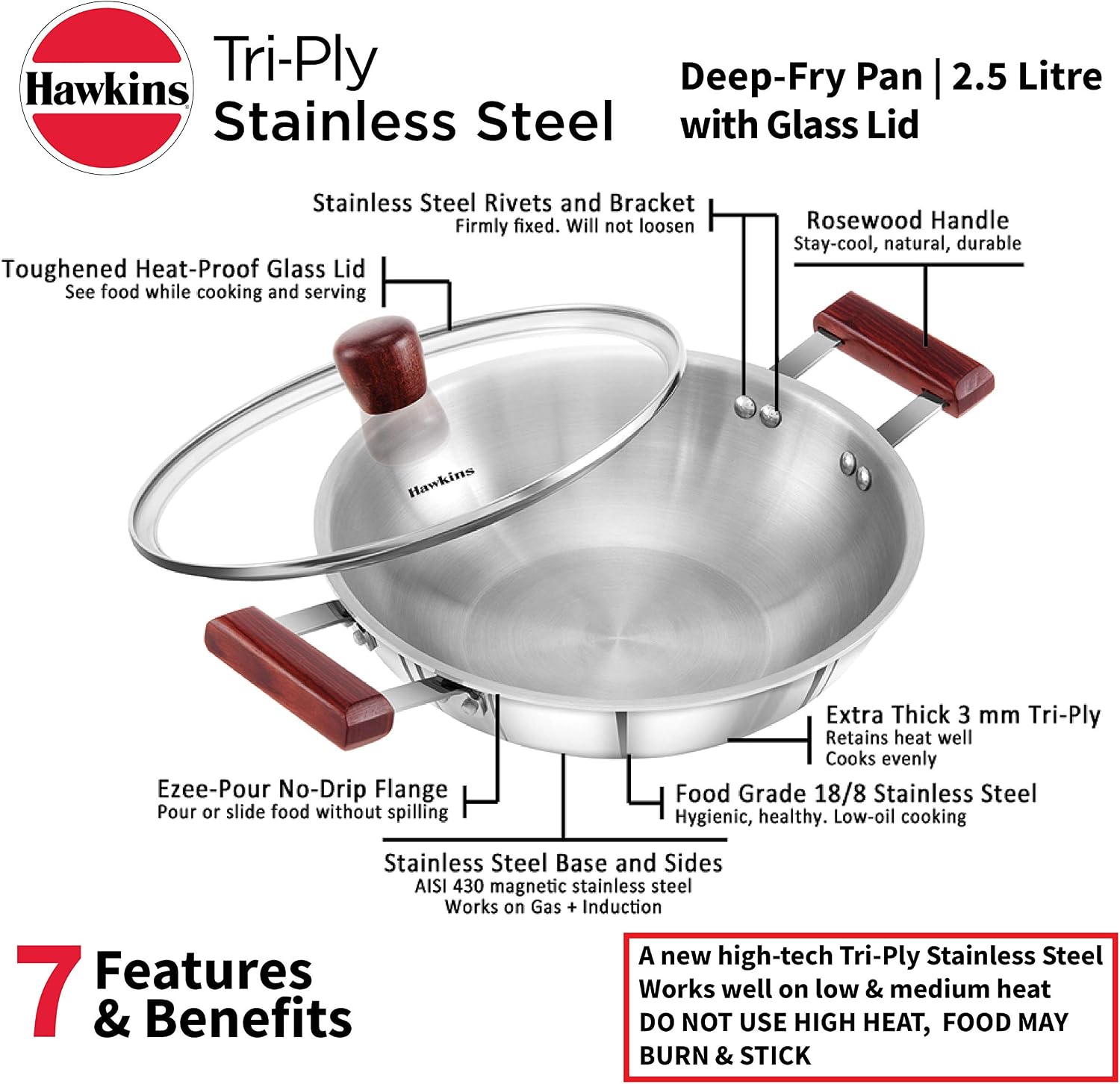 Hawkins Tri-Ply Deep-Fry Pan I 2.5 Litre Stainless Steel with Glass Lid

- Stainless Steel Rivets and Bracket: Firmly fixed. Will not loosen
- Toughened Heat-Proof Glass Lid: See food while cooking and serving
- Rosewood Handle: Stay-cool, natural, durable
- Ezee-Pour No-Drip Flange: Pour or slide food without spilling
- Extra Thick 3 mm Tri-Ply: Retains heat well, Cooks evenly
- Food Grade 18/8 Stainless Steel: Hygienic, healthy. Low-oil cooking
- Stainless Steel Base and Sides: AISI 430 magnetic stainless steel. Works on Gas + Induction

7 Features & Benefits

A new high-tech Tri-Ply Stainless Steel: Works well on low & medium heat. DO NOT USE HIGH HEAT, FOOD MAY BURN & STICK
