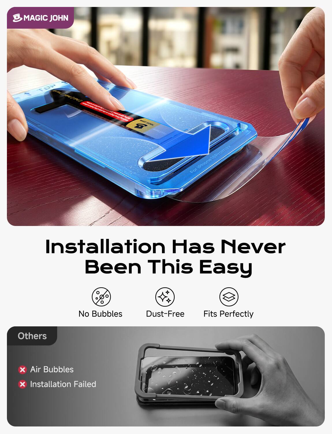 MAGIC JOHN

TOP
www.way.com/prop.net

Story MAGA JOHN

For iPhone 18 Promax

Installation Has Never Been This Easy

No Bubbles
Dust-Free
Fits Perfectly

Others
X Air Bubbles
X Installation Failed