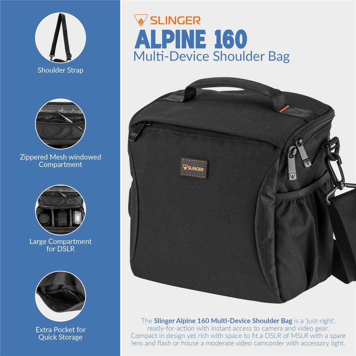 Shoulder Strap SLINGER ALPINE 160 Multi-Device Shoulder Bag Zippered Mesh windowed Compartment SLINGER Large Compartment for DSLR Extra Pocket for Quick Storage

The Slinger Alpine 160 Multi-Device Shoulder Bag is a 'just-right', ready-for-action with instant access to camera and video gear. Compact in design yet rich with space to fit a DSLR of MSLR with a spare lens and flash or house a moderate video camcorder with accessory light.
