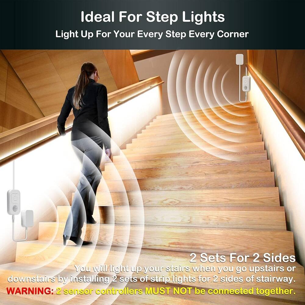Ideal For Step Lights  
Light Up For Your Every Step Every Corner  

2 Sets For 2 Sides  
You will light up your stairs when you go upstairs or downstairs by installing 2 sets of strip lights for 2 sides of stairway.  

WARNING: 2 sensor controllers MUST NOT be connected together.