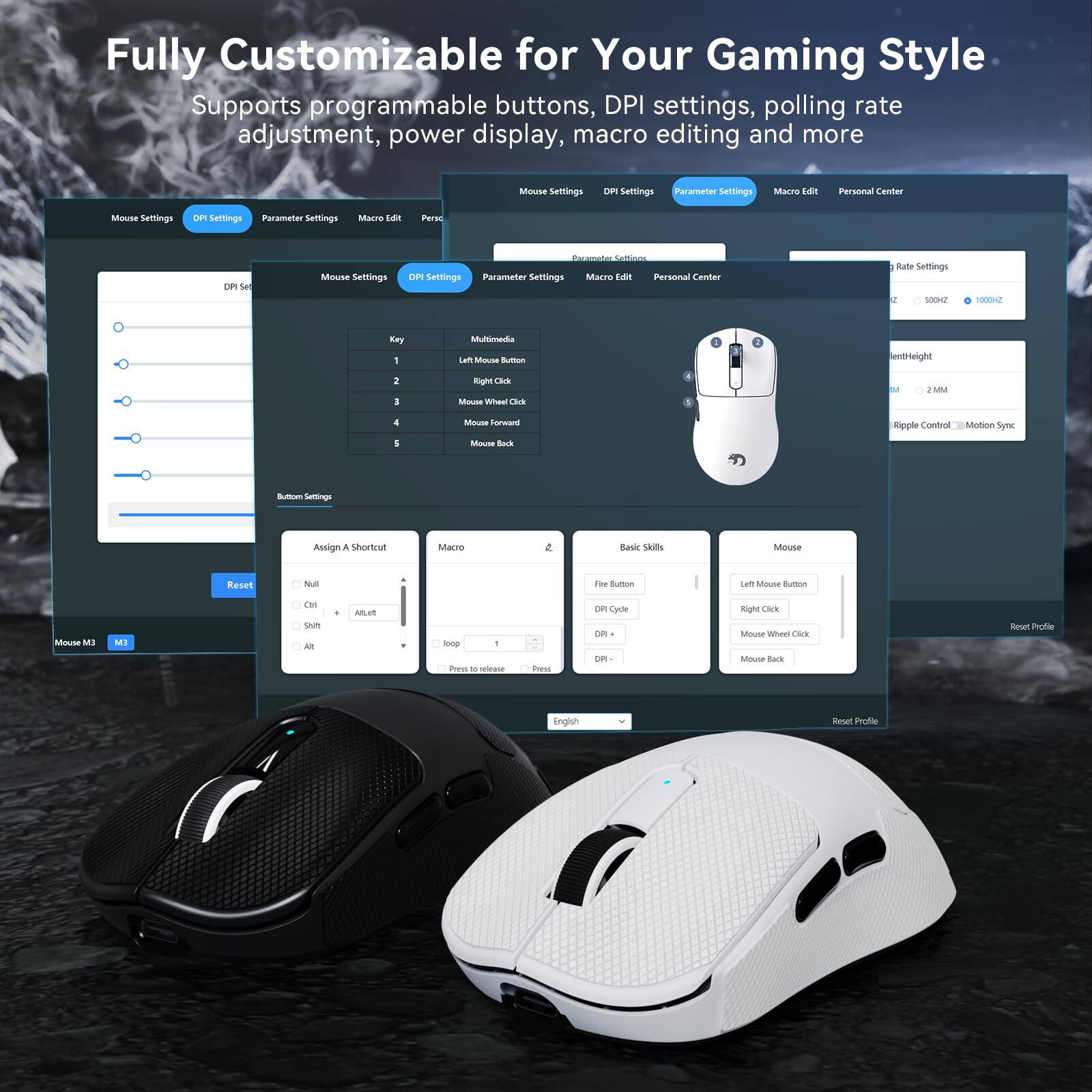 Fully Customizable for Your Gaming Style

Supports programmable buttons, DPI settings, polling rate adjustment, power display, macro editing and more

Mouse Settings
DPI Settings
Parameter Settings
Macro Edit
Personal Center

Mouse Settings
DPI Settings
Parameter Settings
Macro Edit
Personal Center

Mouse Settings
DPI Settings
Parameter Settings
Macro Edit
Personal Center

Rate Settings
500HZ 1000HZ

Ripple Control Motion Sync

Button Settings
1 Left Mouse Button
2 Right Click
3 Mouse Wheel Click
4 Mouse Forward
5 Mouse Back

Assign a Shortcut
Null
Ctrl
Alt
Shift
Alt+Ctrl

Macro
English

Reset Profile

Mouse M3
M3

Reset