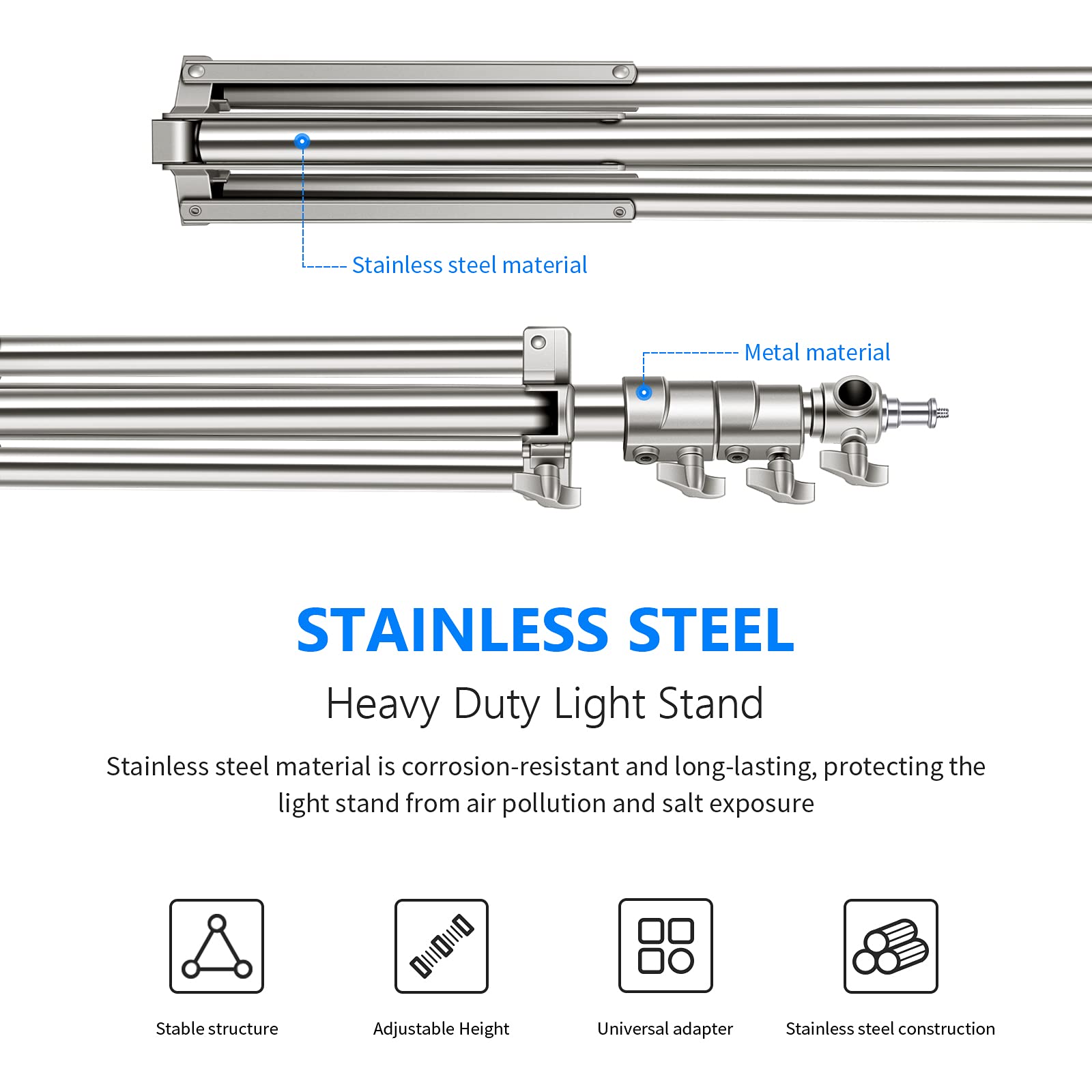 Stainless steel material  
Metal material  

STAINLESS STEEL  
Heavy Duty Light Stand  

Stainless steel material is corrosion-resistant and long-lasting, protecting the light stand from air pollution and salt exposure  

- Stable structure  
- Adjustable Height  
- Universal adapter  
- Stainless steel construction