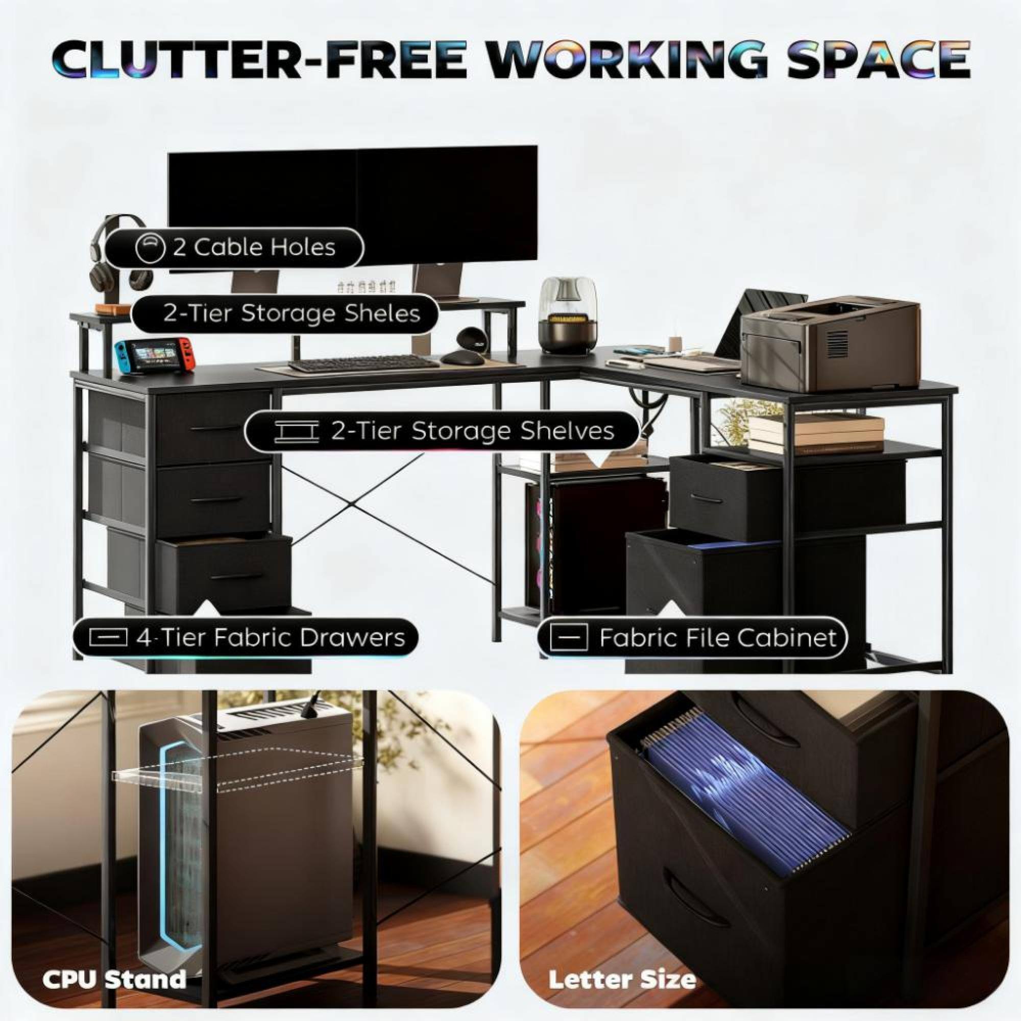 CLUTTER-FREE WORKING SPACE

- 2 Cable Holes
- 2-Tier Storage Shelves
- 2-Tier Storage Shelves
- 4-Tier Fabric Drawers
- Fabric File Cabinet
- CPU Stand
- Letter Size