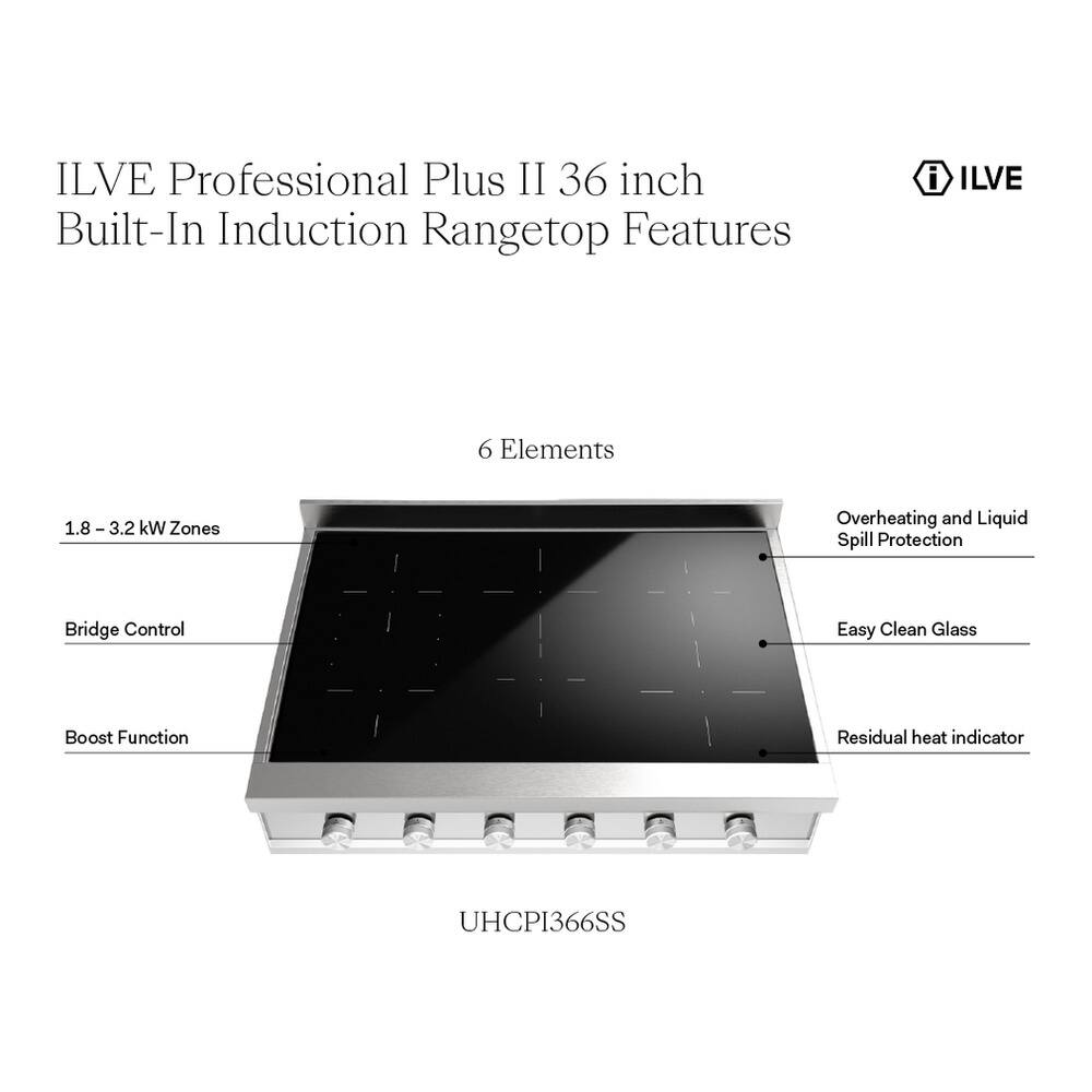 ILVE Professional Plus II 36 inch Built-In Induction Rangetop Features

- ILVE
- 6 Elements
- 1.8 - 3.2 kW Zones
- Overheating and Liquid Spill Protection
- Bridge Control
- Easy Clean Glass
- Boost Function
- Residual heat indicator
- UHCP1366SS