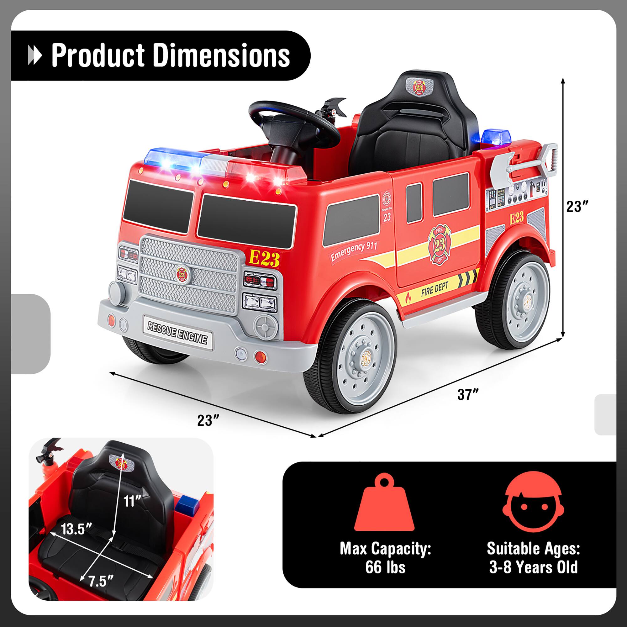 Product Dimensions  
E23  
Emergency 911  
FIRE DEPT  
RESCUE ENGINE  

Dimensions:  
- Length: 37"  
- Width: 23"  
- Height: 23"  
- Seat Height: 11"  
- Seat Depth: 13.5"  
- Seat Width: 7.5"  

Max Capacity: 66 lbs  
Suitable Ages: 3-8 Years Old