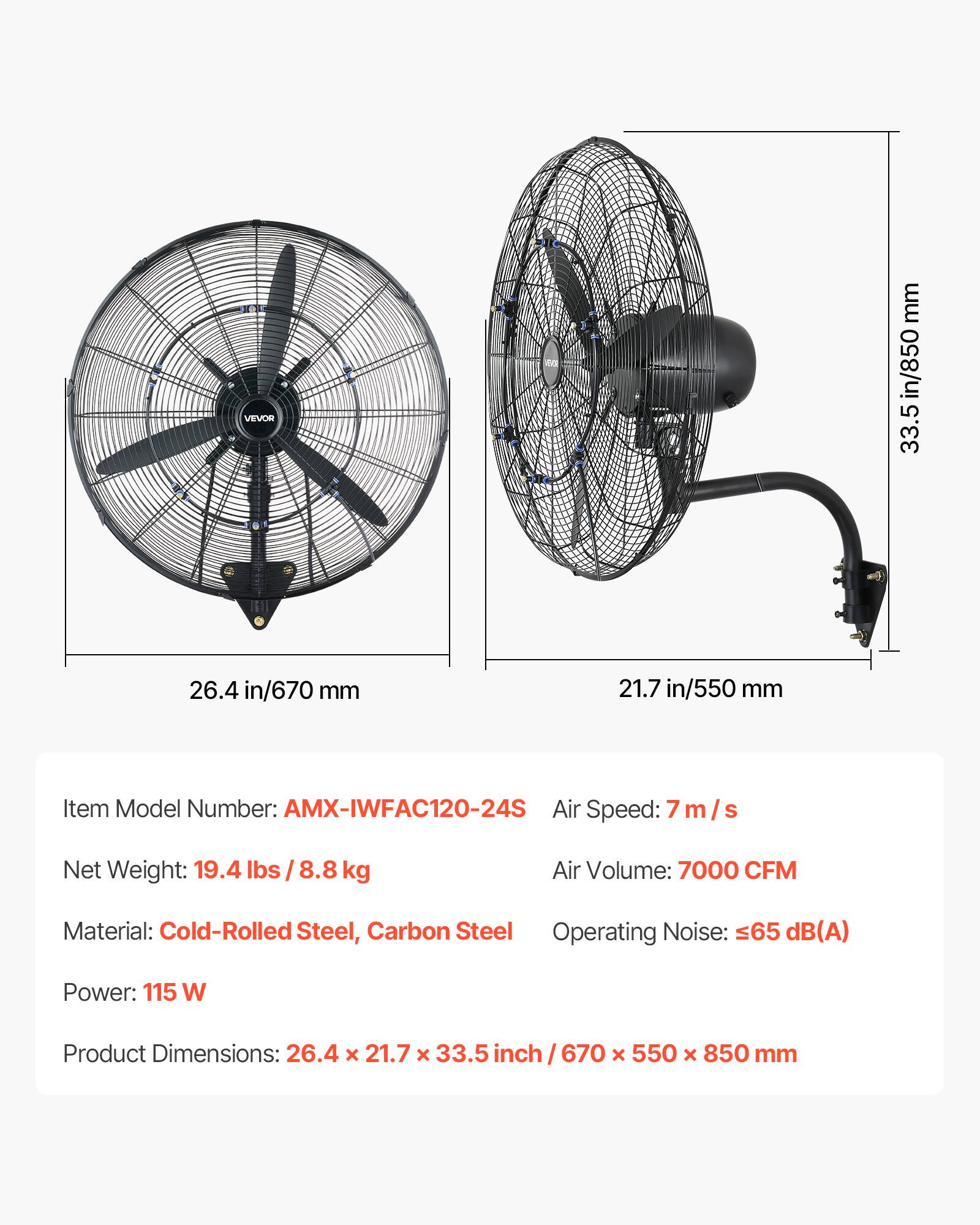3 VEVOR mm in/850 33.5 26.4 in/670 mm 21.7 in/550 mm

Item Model Number: AMX-IWFAC120-24S  
Air Speed: 7 m/s  
Net Weight: 19.4 lbs /8.8 kg  
Air Volume: 7000 CFM  
Material: Cold-Rolled Steel, Carbon Steel  
Operating Noise: 65 dB(A)  
Power: 115 W  
Product Dimensions: 26.4 x 21.7 x 33.5 inch/ 670 x 550 x 850 mm