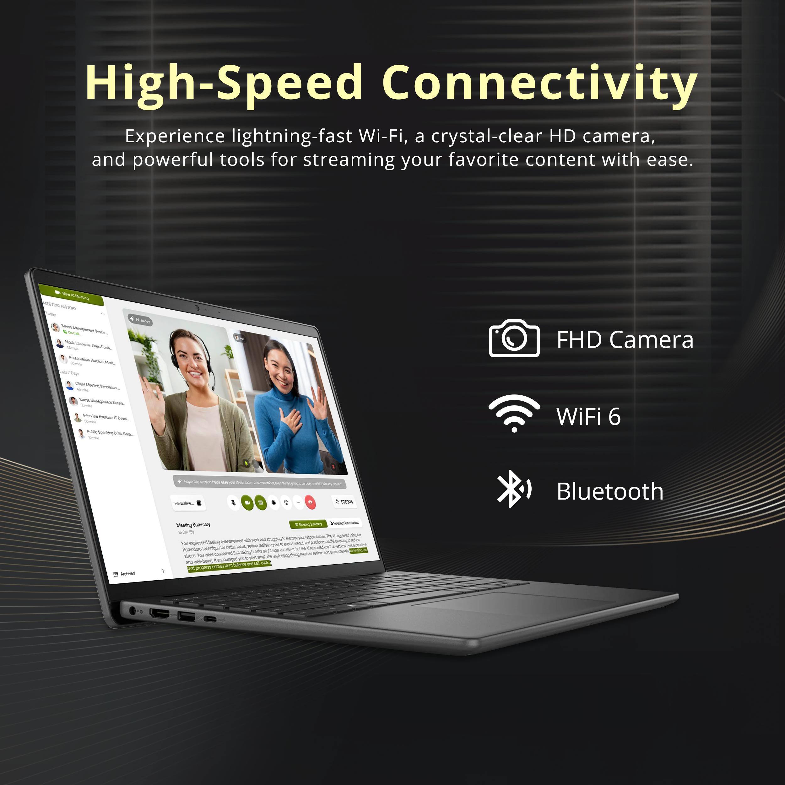High-Speed Connectivity

Experience lightning-fast Wi-Fi, a crystal-clear HD camera, and powerful tools for streaming your favorite content with ease.

- FHD Camera
- WiFi 6
- Bluetooth