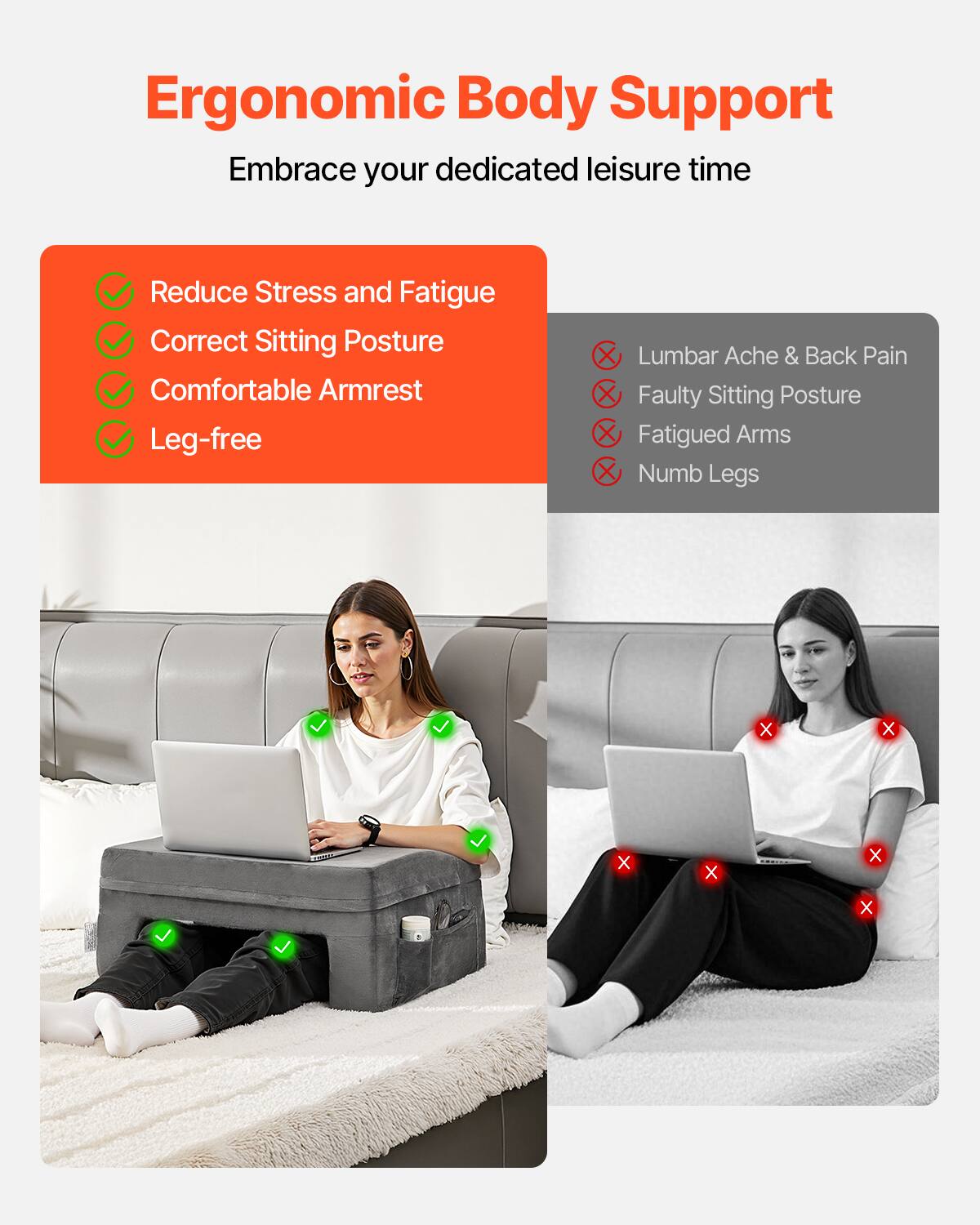 Ergonomic Body Support  
Embrace your dedicated leisure time  

- Reduce Stress and Fatigue  
- Correct Sitting Posture  
- Comfortable Armrest  
- Leg-free  

- Lumbar Ache & Back Pain  
- Faulty Sitting Posture  
- Fatigued Arms  
- Numb Legs
