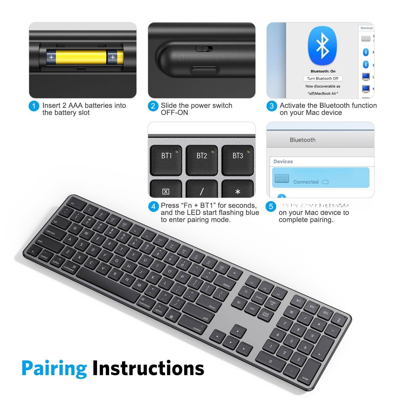 Pairing Instructions

1. Insert 2 AAA batteries into the battery slot.
2. Slide the power switch OFF-ON.
3. Activate the Bluetooth function on your Mac device.
4. Press "Fn + BT1" for seconds, and the LED blue light start flashing on your Mac device to enter pairing mode.
5. Once the LED light stops flashing, complete pairing.