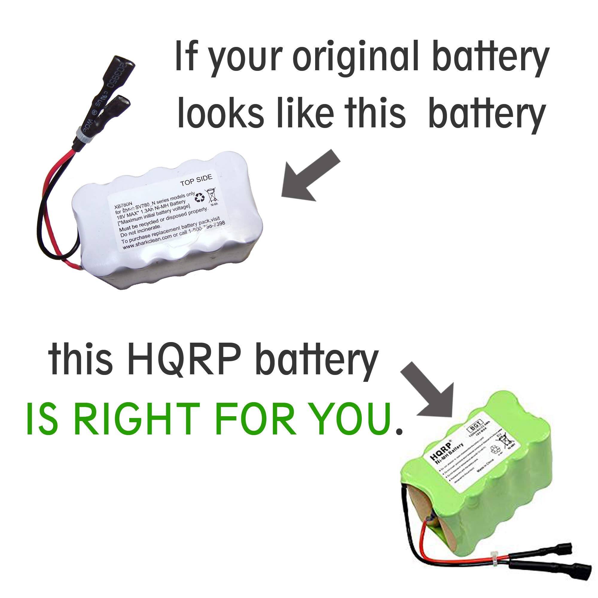 If your original battery looks like this battery

this HQRP battery IS RIGHT FOR YOU.

203950 c%us wOu If your original battery looks like this battery TOP SIDE models only & stories Mattery XRTWN Dean SVTBO N-MH woltage) for MAX* 1.3Ah battory property THV initial disposed [Masimum - pack.viut Must be recycled battery 3-7300 - 390 nol incinerate replacement T L-A00 De or To purchase sharkclean.com www this HQRP battery IS RIGHT FOR YOU. (BG1] Te  HQRP