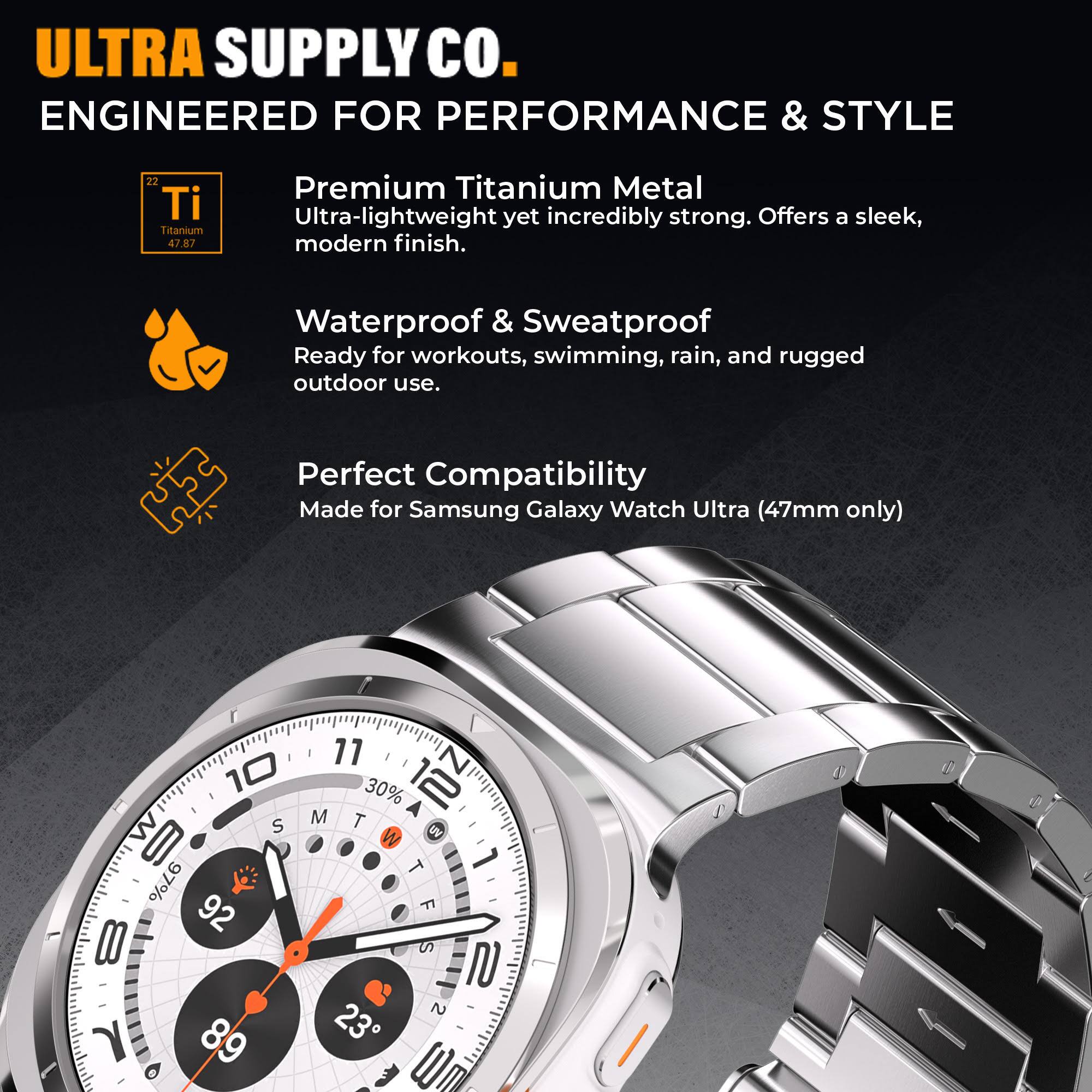 ULTRA SUPPLY Co.  
ENGINEERED FOR PERFORMANCE & STYLE  

Premium Titanium Metal  
Ultra-lightweight yet incredibly strong. Offers a sleek, modern finish.  

Waterproof & Sweatproof  
Ready for workouts, swimming, rain, and rugged outdoor use.  

Perfect Compatibility  
Made for Samsung Galaxy Watch Ultra (47mm only)
