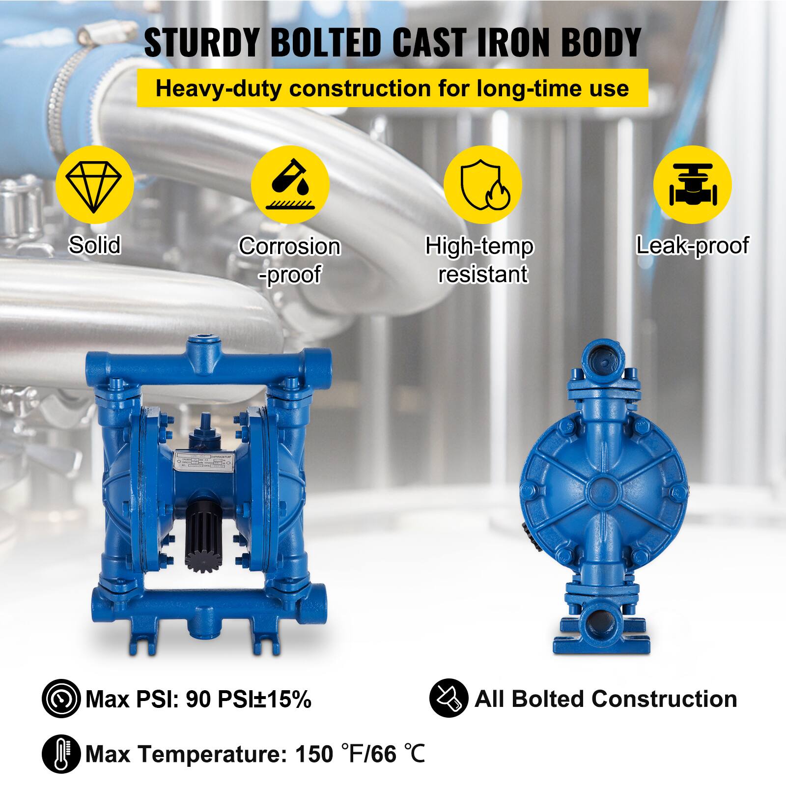 STURDY BOLTED CAST IRON BODY  
Heavy-duty construction for long-time use  
Solid  
Corrosion-proof  
High-temp resistant  
Leak-proof  
Max PSI: 90 PSI±15%  
All Bolted Construction  
Max Temperature: 150 °F/66 °C