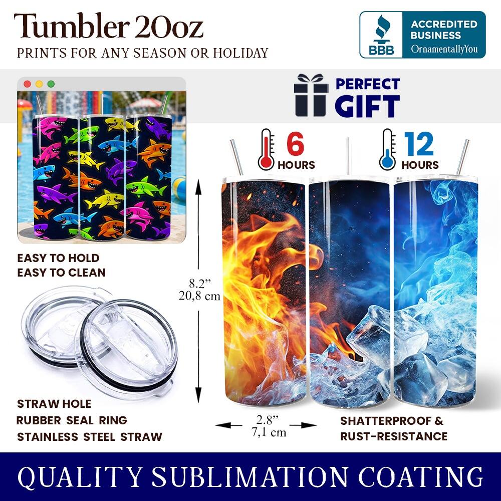 Tumbler 20oz  
PRINTS FOR ANY SEASON OR HOLIDAY  

ACCREDITED BUSINESS  
BBB  
OrnamentallyYou  

PERFECT GIFT  
6 HOURS  
12 HOURS  

EASY TO HOLD  
EASY TO CLEAN  

8.2"  
20.8 cm  

STRAW HOLE  
RUBBER SEAL RING  
STAINLESS STEEL STRAW  

2.8"  
7.1 cm  

SHATTERPROOF & RUST-RESISTANCE  

QUALITY SUBLIMATION COATING
