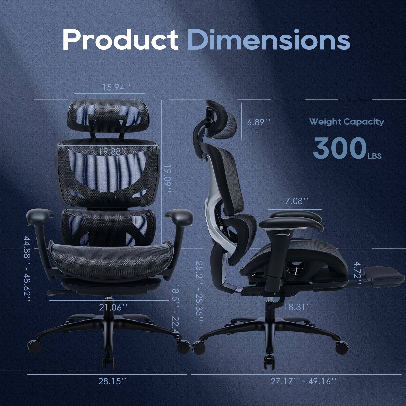 Product Dimensions  
- Width: 15.94"  
- Depth: 19.88"  
- Height: 21.06"  
- Seat Height: 19.09"  
- Seat Depth: 18.5"  
- Back Height: 22"  
- Back Width: 25.2"  
- Armrest Height: 6.89"  
- Armrest Width: 4.72"  
- Base Width: 28.15"  
- Base Depth: 27.17" - 49.16"  

Weight Capacity: 300 LBS