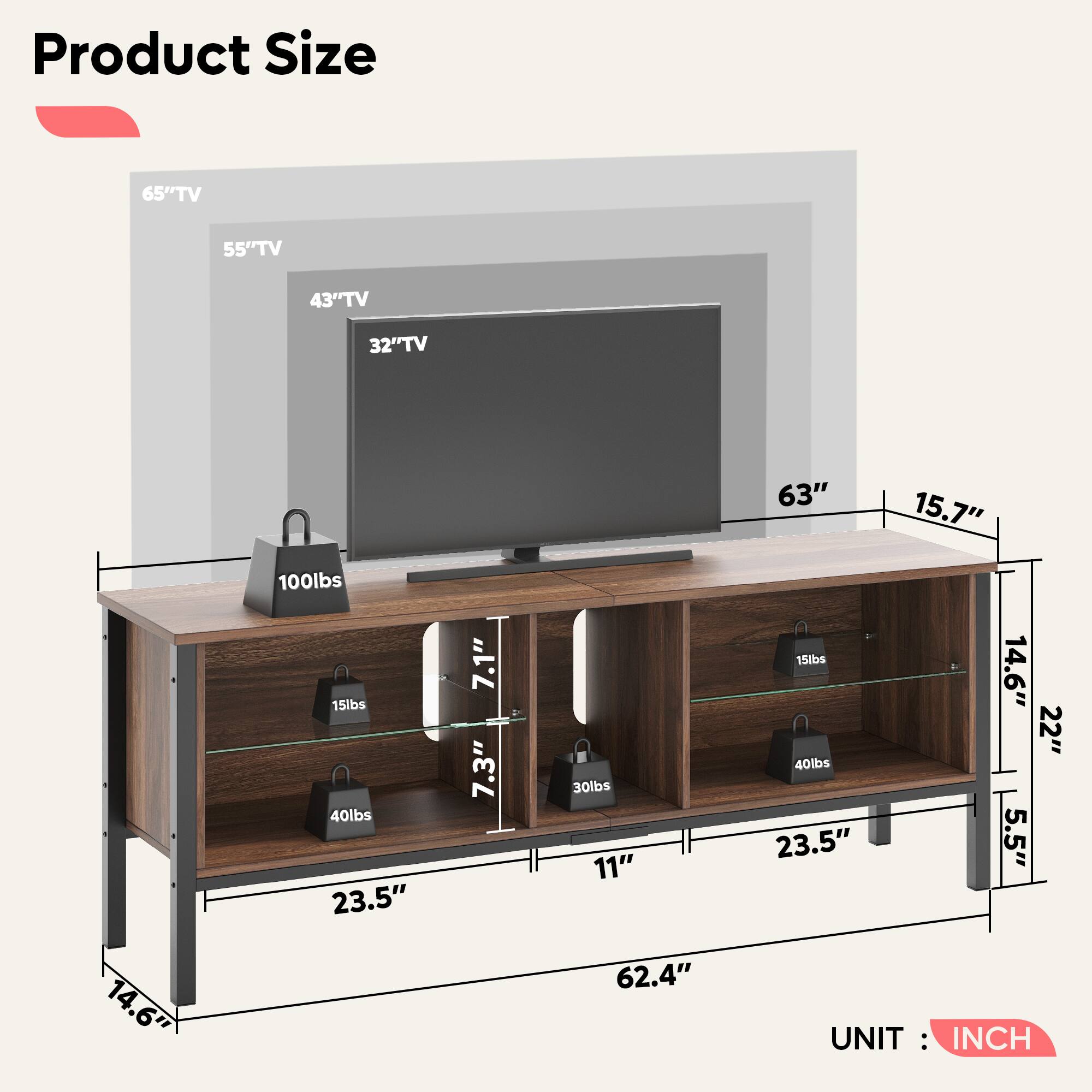 Product Size

- 65" TV
- 55" TV
- 43" TV
- 32" TV

Dimensions:
- Width: 63"
- Depth: 15.7"
- Height: 14.6"
- Shelf Depth: 22"
- Shelf Height: 5.5"
- Overall Height: 62.4"
- Shelf Width: 23.5"
- Shelf Depth: 11"

Weight Capacity:
- Top Shelf: 100 lbs
- Second Shelf: 40 lbs
- Third Shelf: 40 lbs
- Fourth Shelf: 30 lbs
- Fifth Shelf: 15 lbs

UNIT: INCH