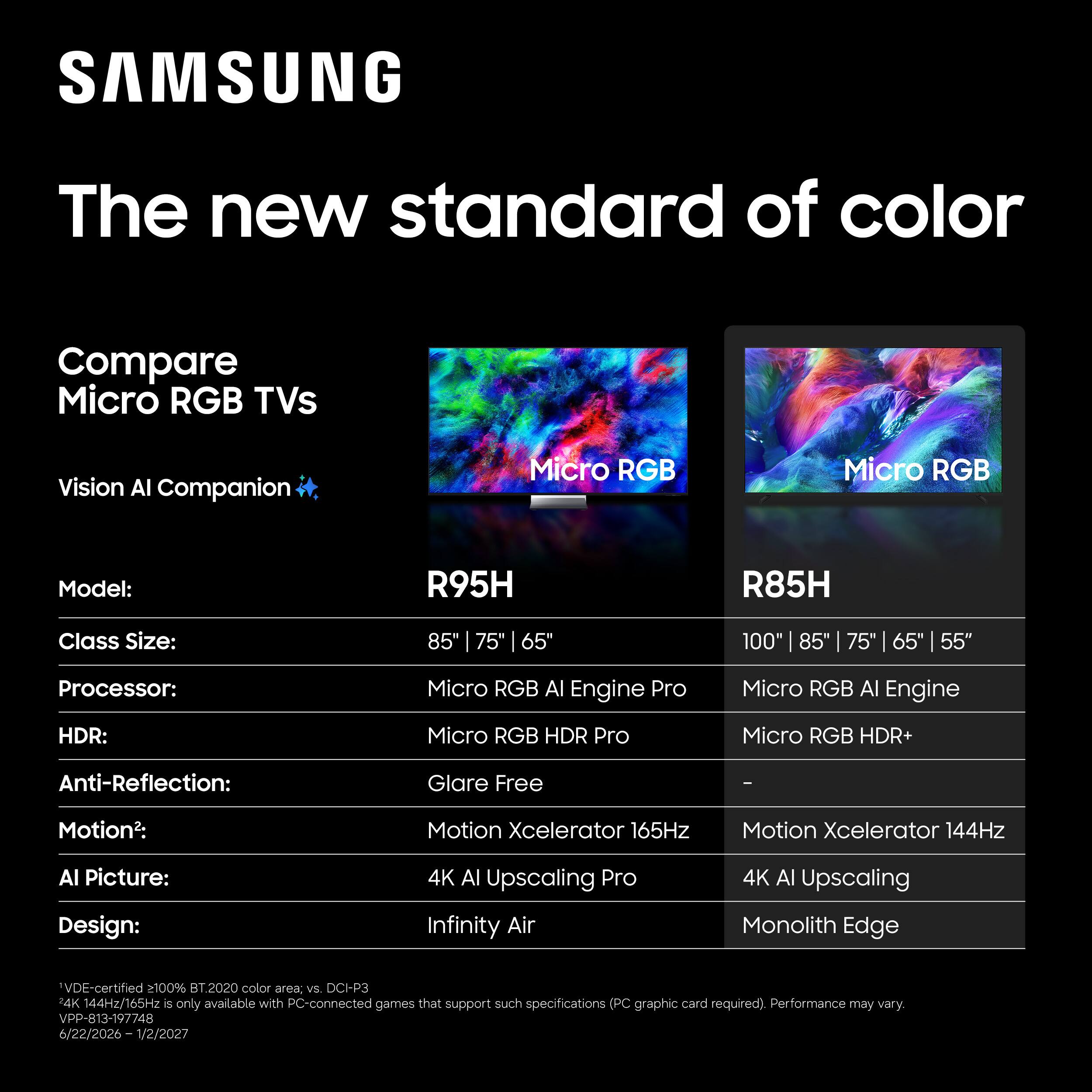 SAMSUNG  
The new standard of color  

Compare Micro RGB TVs  
Vision AI Companion  

Model:  
R95H  
R85H  

Class Size:  
85" | 75" | 65"  
100" | 85" | 75" | 65" | 55"  

Processor:  
Micro RGB AI Engine Pro  
Micro RGB AI Engine  

HDR:  
Micro RGB HDR Pro  
Micro RGB HDR+  

Anti-Reflection:  
Glare Free  
-  

Motion2:  
Motion Xcelerator 165Hz  
Motion Xcelerator 144Hz  

AI Picture:  
4K AI Upscaling Pro  
4K AI Upscaling  

Design:  
Infinity Air  
Monolith Edge  

*VDE-certified 2100% BT.2020 color area, vs. DCI-P3  
4K 144Hz/165Hz is only available with PC-connected games that support such specifications (PC graphic card required). Performance may vary.  
VPP-813-197748 / 22/2026-1/2/2027