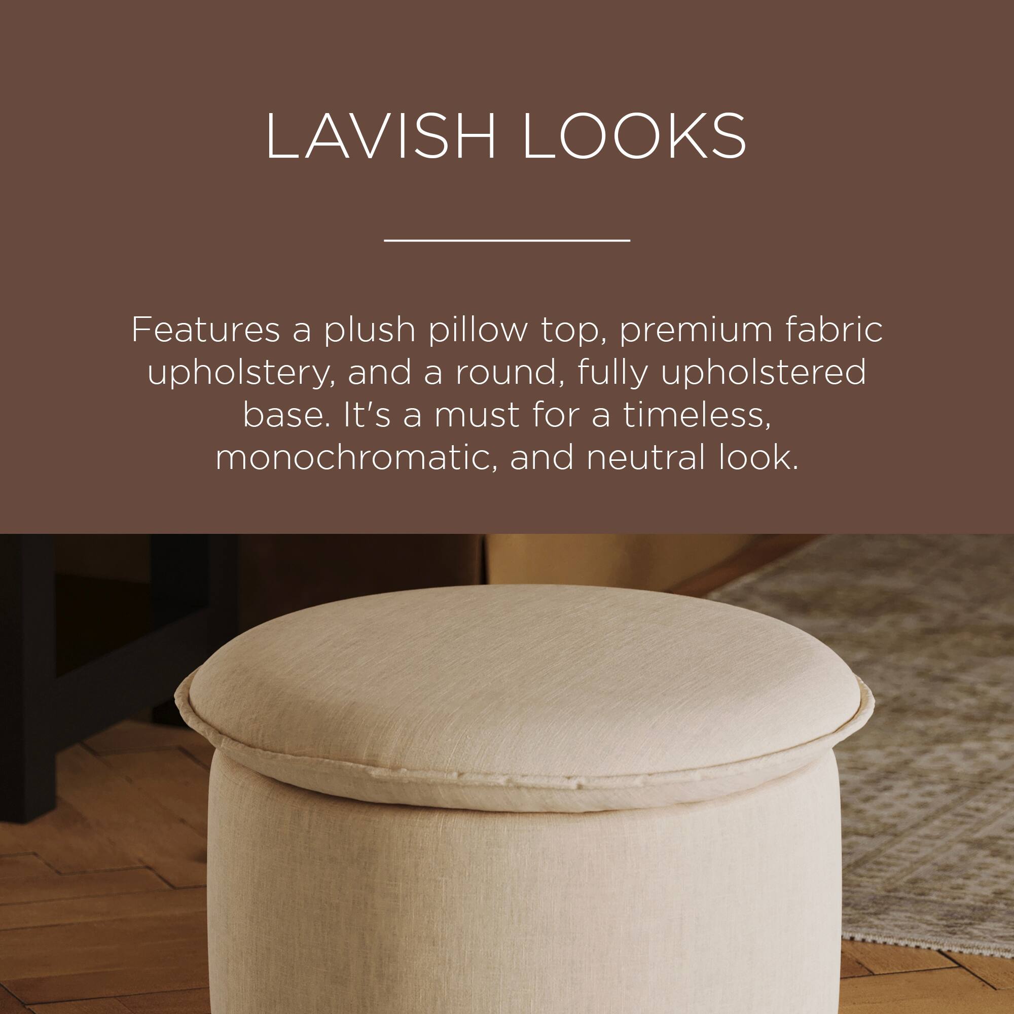 LAVISH LOOKS

Features a plush pillow top, premium fabric upholstery, and a round, fully upholstered base. It's a must for a timeless, monochromatic, and neutral look.
