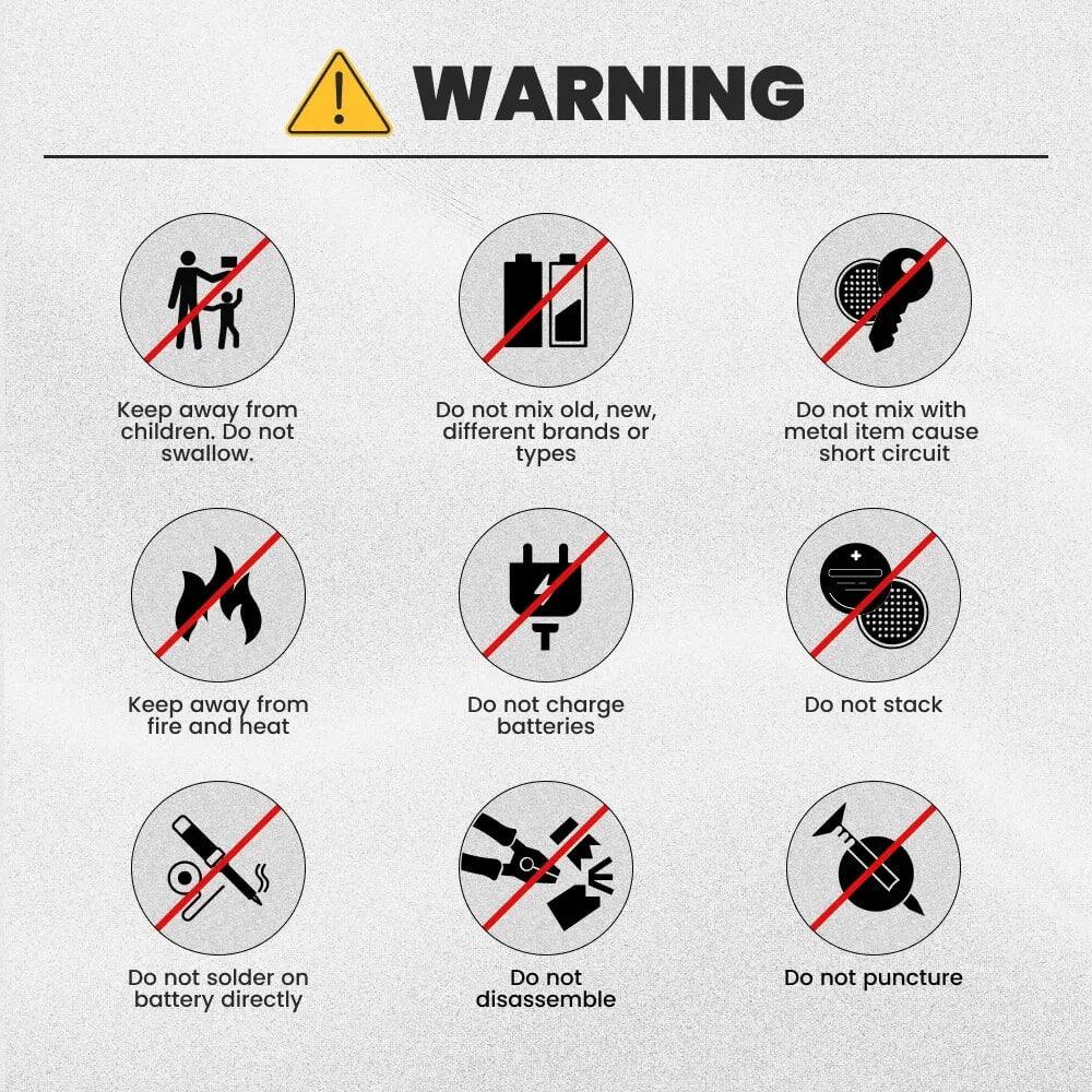 ! WARNING  
Keep away from children. Do not swallow.  
Do not mix old, new, different brands or types  
Do not mix with metal item cause short circuit  
Keep away from fire and heat  
Do not charge batteries  
Do not stack  
Do not solder on battery directly  
Do not disassemble  
Do not puncture