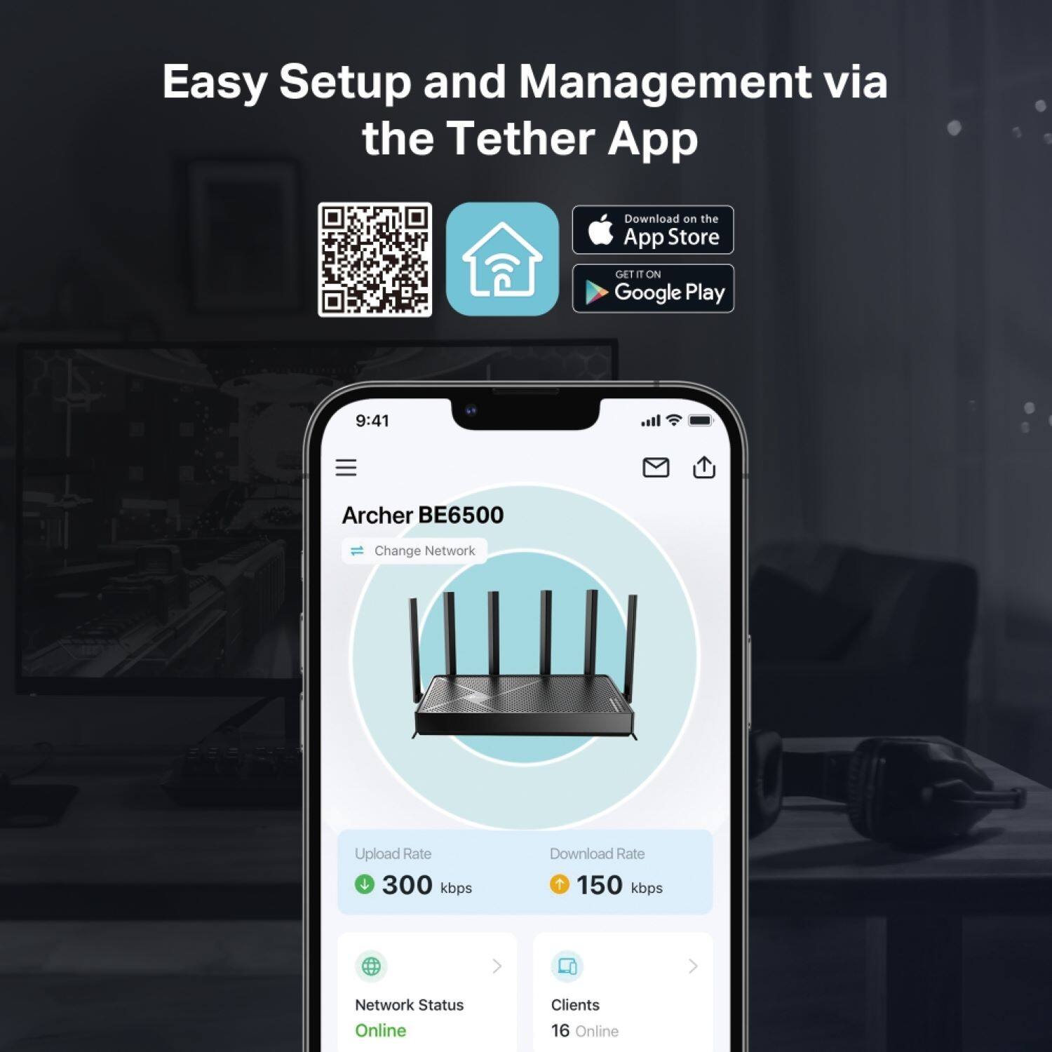 Easy Setup and Management via the Tether App

Download on the App Store
GET IT ON Google Play

9:41
Archer BE6500
Change Network
Upload Rate 300 kbps
Download Rate 150 kbps
Network Status Online
Clients 16 Online