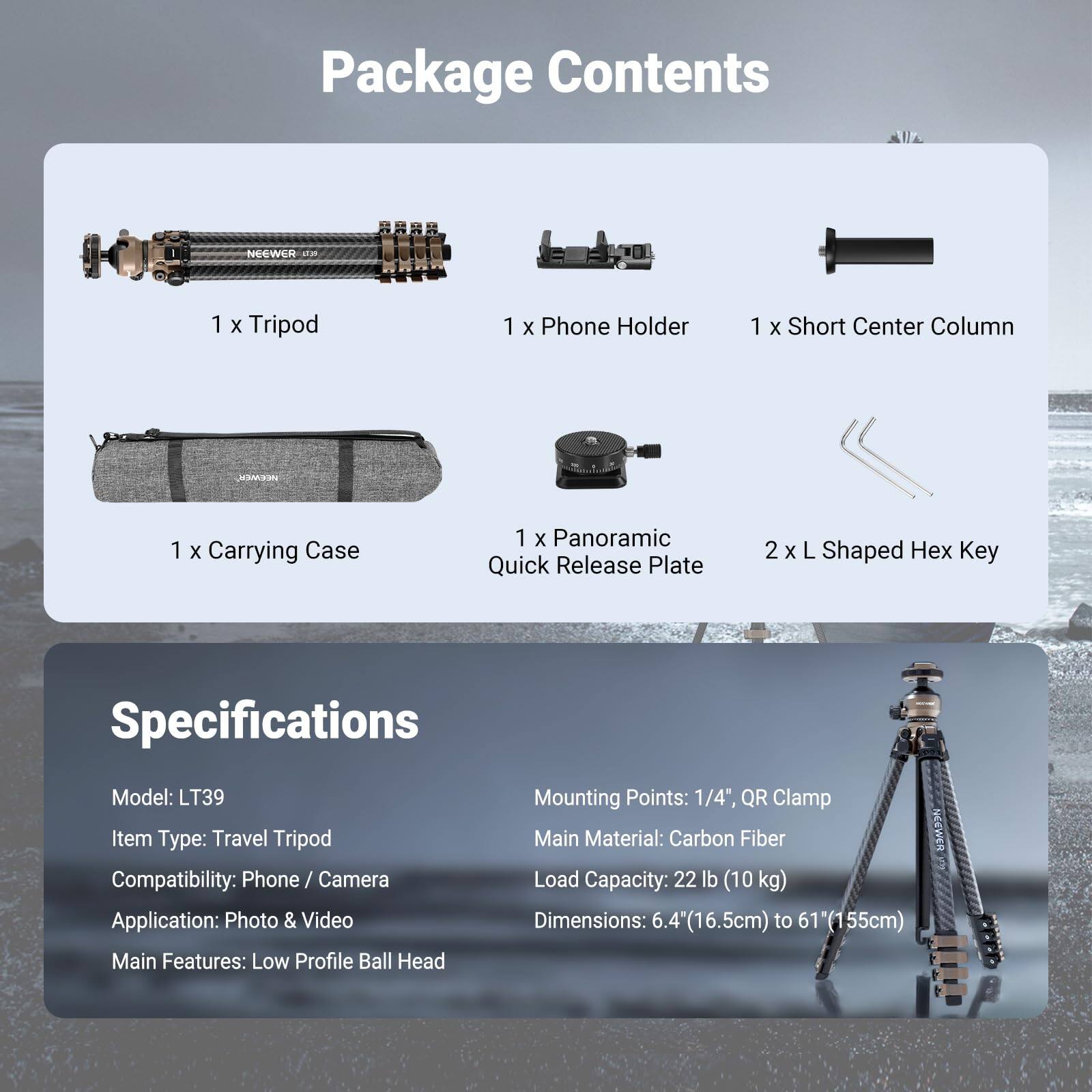 Package Contents  
- 1 x Tripod  
- 1 x Phone Holder  
- 1 x Short Center Column  
- 1 x Carrying Case  
- 1 x Panoramic Quick Release Plate  
- 2 x L Shaped Hex Key  

Specifications  
- Model: LT39  
- Item Type: Travel Tripod  
- Compatibility: Phone / Camera  
- Application: Photo & Video  
- Main Features: Low Profile Ball Head  
- Mounting Points: 1/4", QR Clamp  
- Main Material: Carbon Fiber  
- Load Capacity: 22 lb (10 kg)  
- Dimensions: 6.4" (16.5cm) to 61" (155cm)