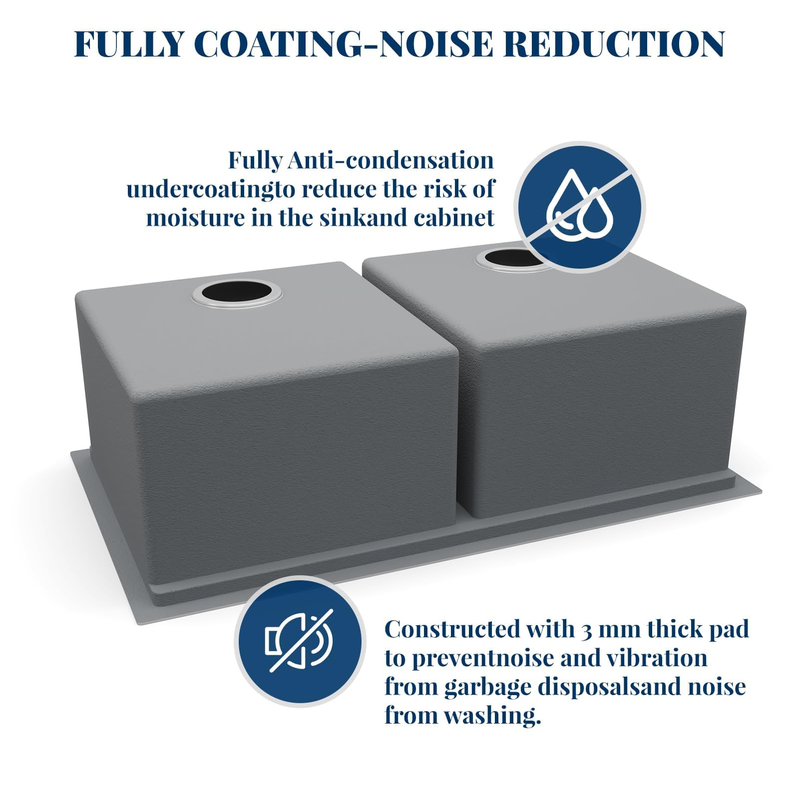 FULLY COATING-NOISE REDUCTION

Fully Anti-condensation undercoating to reduce the risk of moisture in the sink and cabinet

Constructed with 3 mm thick pad to prevent noise and vibration from garbage disposals and noise from washing.