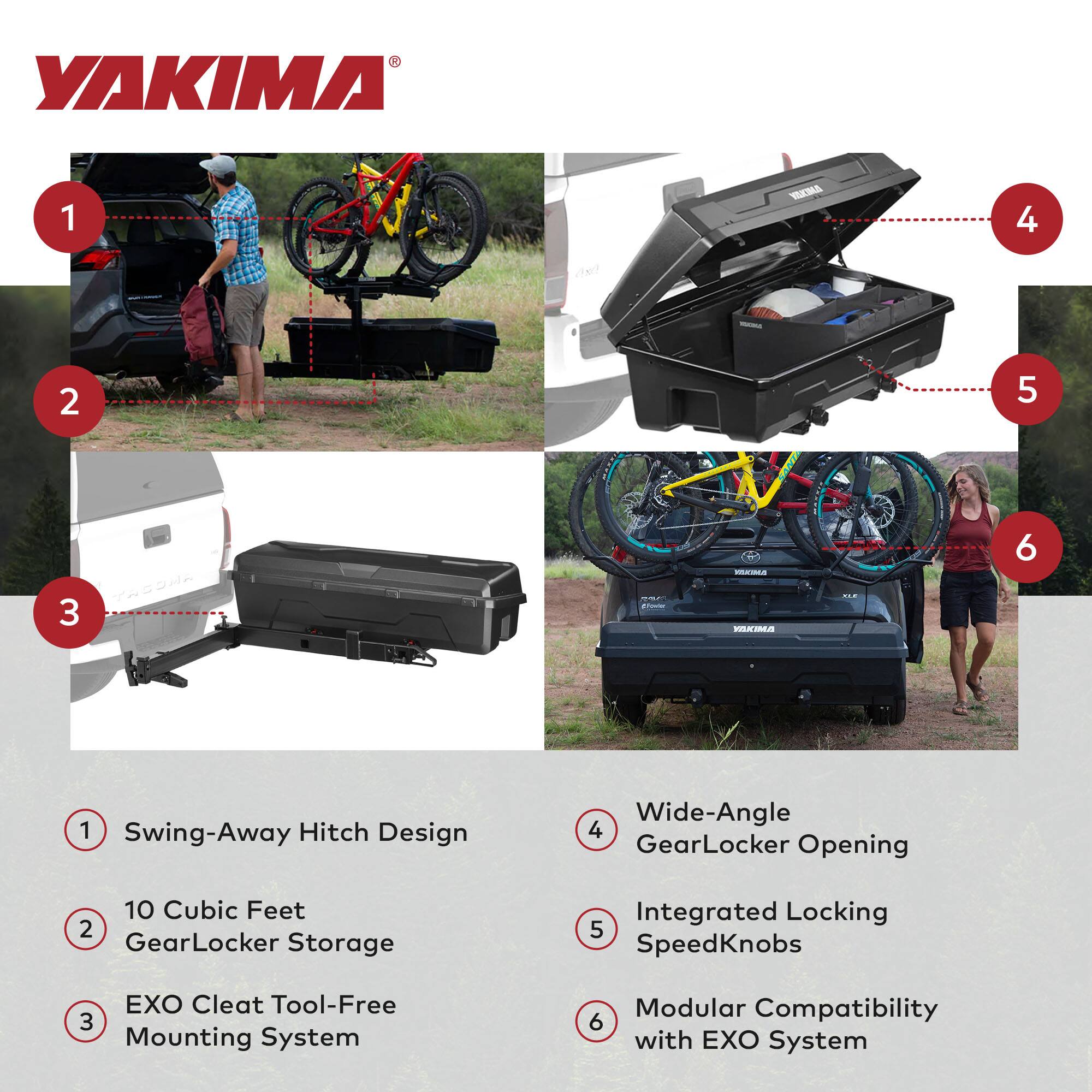 YAKIMA

1. Swing-Away Hitch Design
2. 10 Cubic Feet GearLocker Storage
3. EXO Cleat Tool-Free Mounting System
4. Wide-Angle GearLocker Opening
5. Integrated Locking SpeedKnobs
6. Modular Compatibility with EXO System