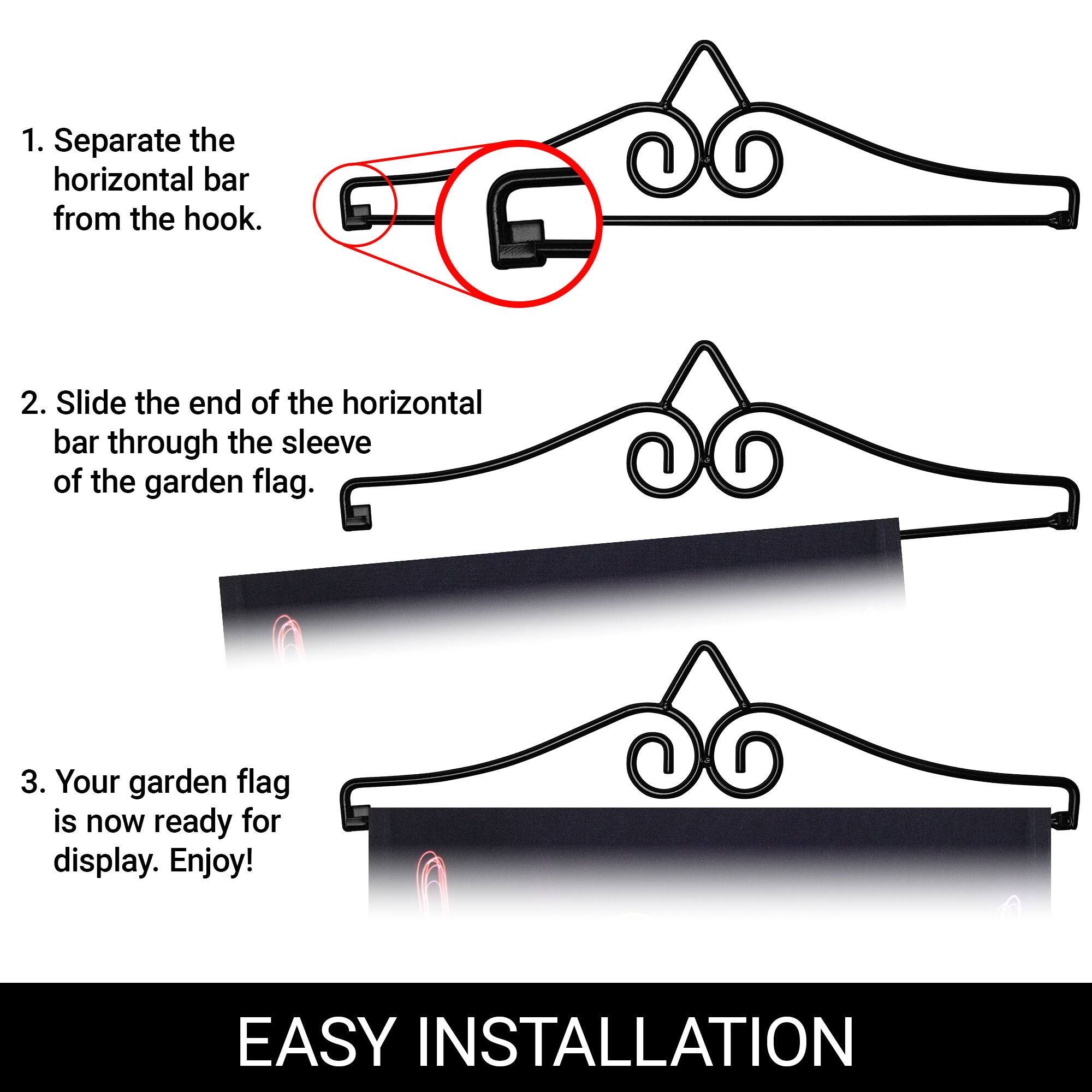 1. Separate the horizontal bar from the hook.

2. Slide the end of the horizontal bar through the sleeve of the garden flag.

3. Your garden flag is now ready for display. Enjoy!

EASY INSTALLATION