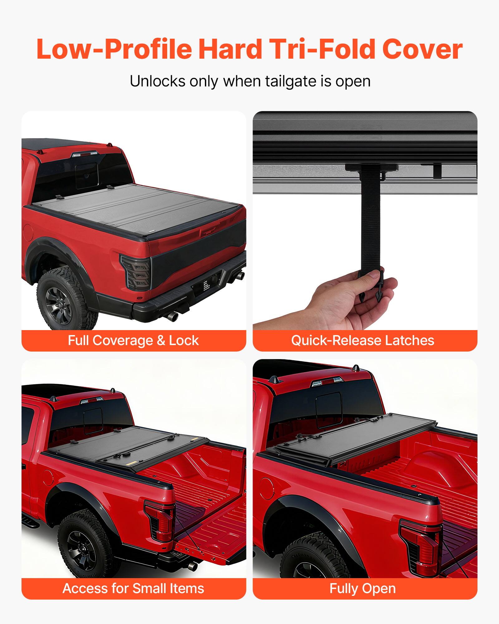 Low-Profile Hard Tri-Fold Cover  
Unlocks only when tailgate is open  

Full Coverage & Lock  
Quick-Release Latches  
Access for Small Items  
Fully Open