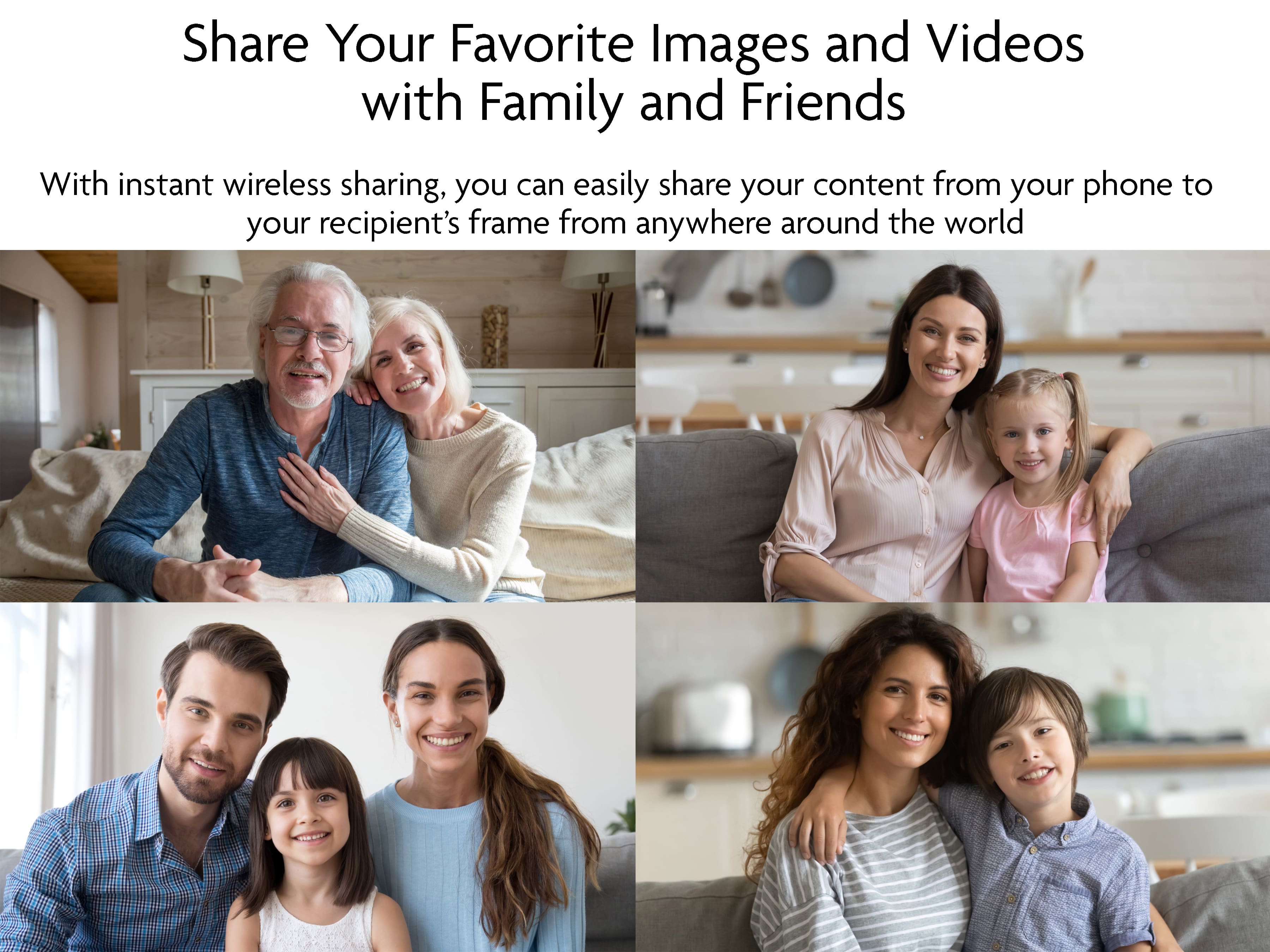 Share Your Favorite Images and Videos with Family and Friends With instant wireless sharing, you can easily share your content from your phone to your recipient's frame from anywhere around the world.