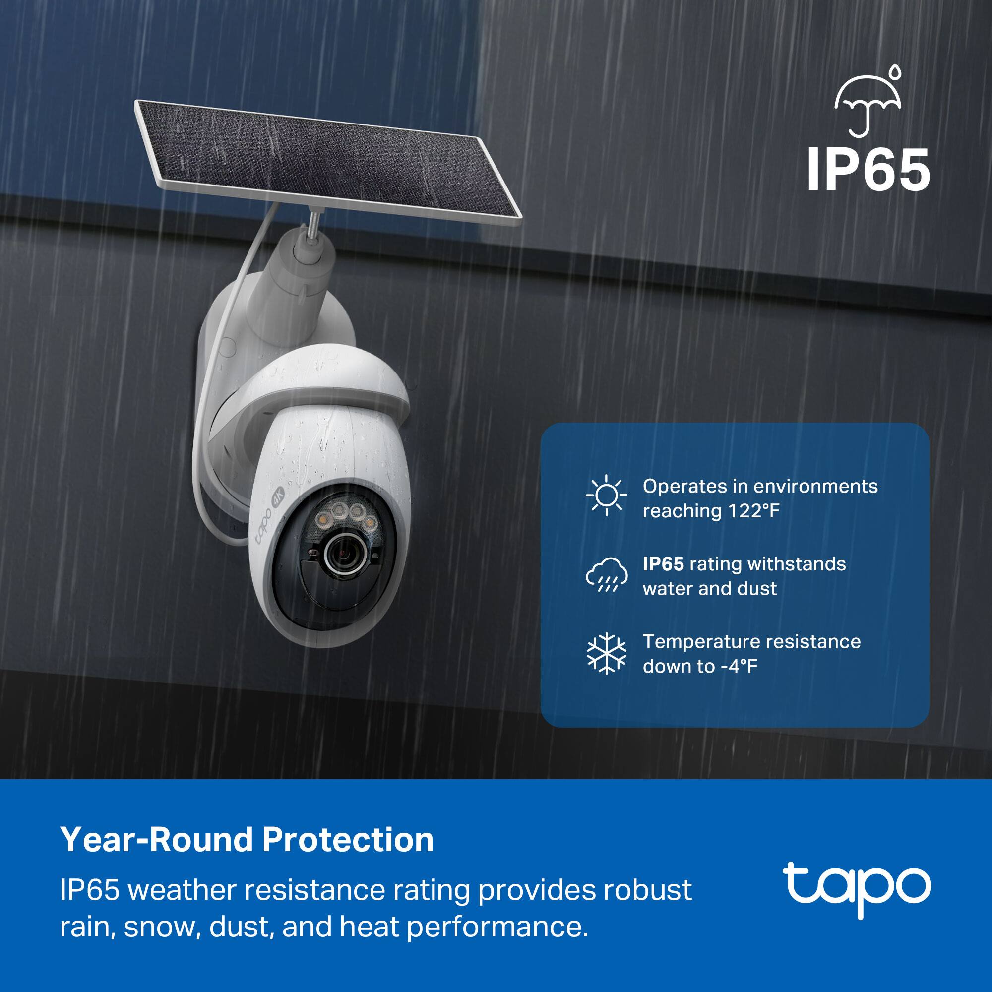 IP65 Operates in environments reaching 122°F  
IP65 rating withstands water and dust  
Temperature resistance down to -4°F  
Year-Round Protection  
IP65 weather resistance rating provides robust rain, snow, dust, and heat performance.  
tapo