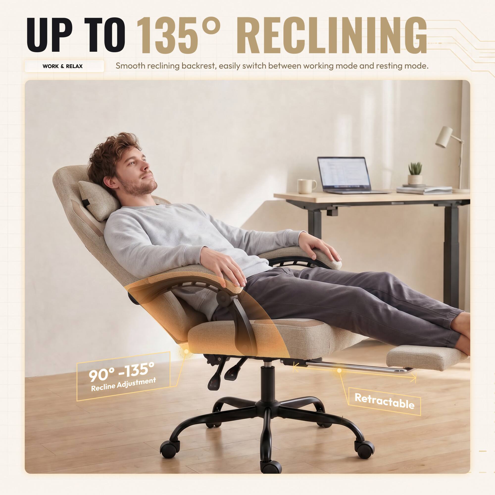UP TO 135° RECLINING  
Smooth reclining backrest, easily switch between working mode and resting mode.  
90° - 135° Recline Adjustment  
Retractable