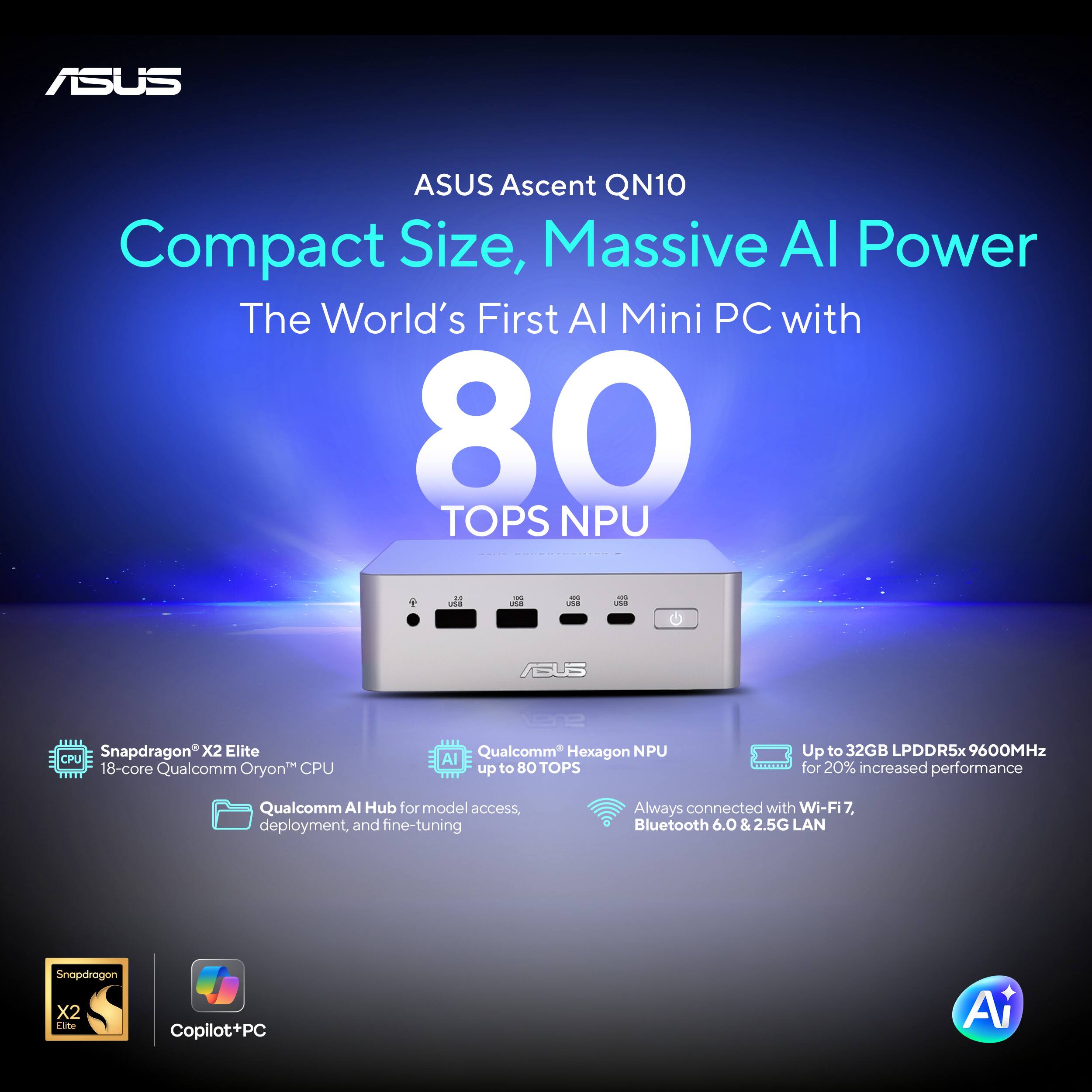 ASUS Ascent QN10 Compact Size, Massive AI Power  
The World's First AI Mini PC with 80 TOPS NPU  
- Snapdragon X2 Elite CPU  
- 18-core Qualcomm Oryon CPU  
- Qualcomm Hexagon NPU AI up to 80 TOPS  
- Up to 32GB LPDDR5x 9600MHz for 20% increased performance  
- Qualcomm AI Hub for model access, deployment, and fine-tuning  
- Always connected with Wi-Fi 7, Bluetooth 6.0 & 2.5G LAN  
- Snapdragon X2 Elite Copilot+PC AI