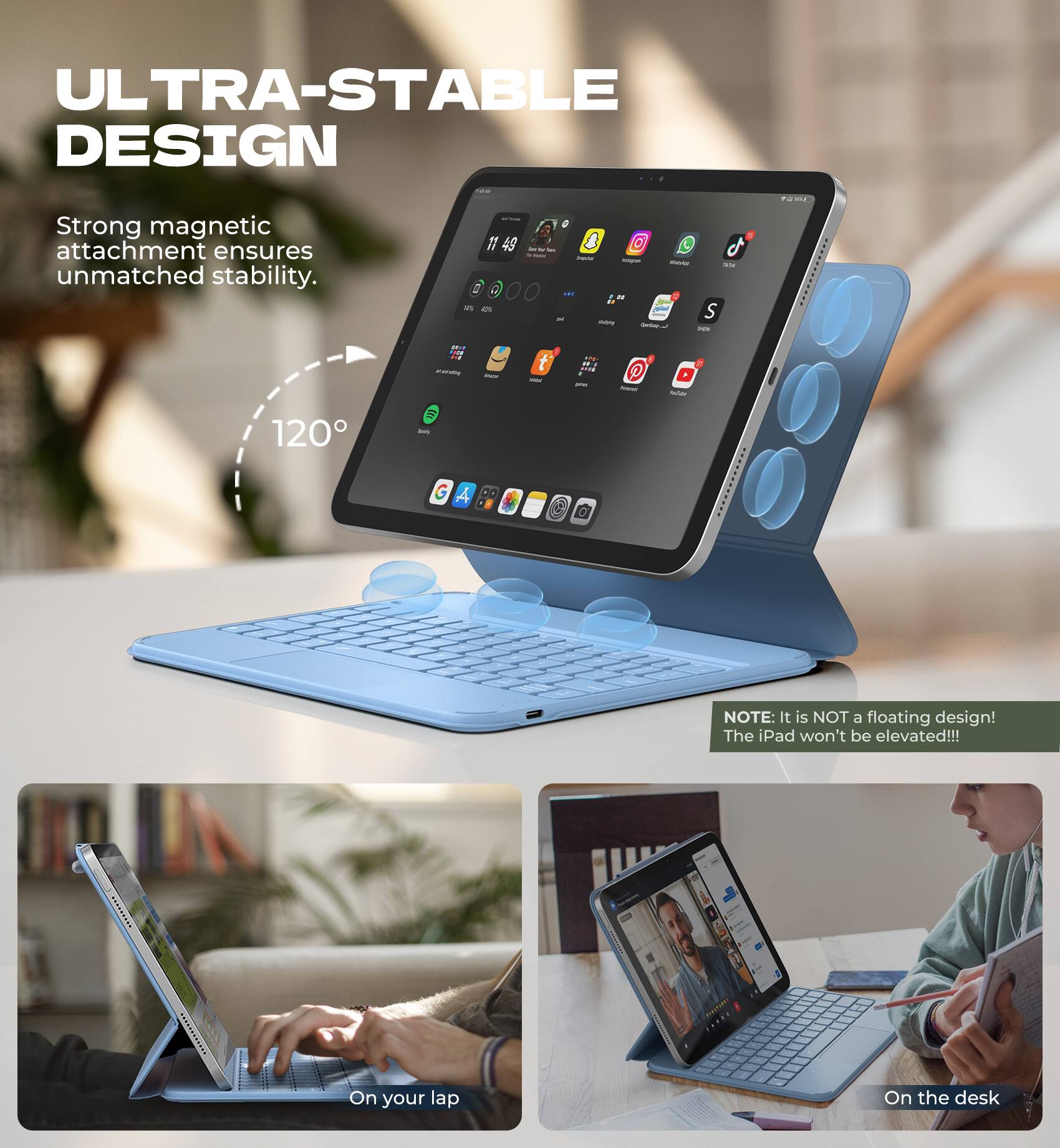 ULTRA-STABLE DESIGN  
Strong magnetic attachment ensures unmatched stability.  
120°

NOTE: It is NOT a floating design! The iPad won't be elevated!!!

On your lap  
On the desk