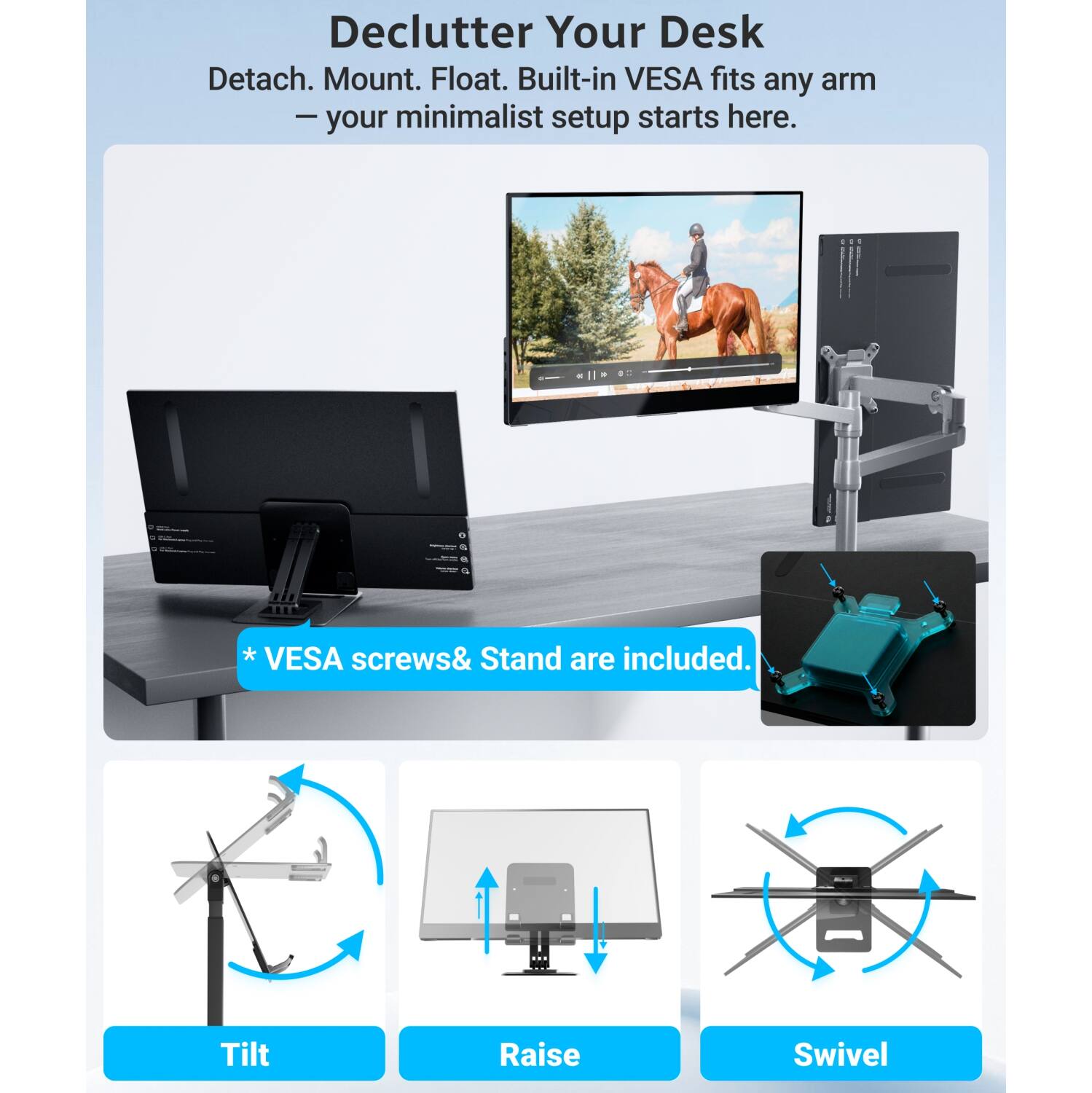 Declutter Your Desk  
Detach. Mount. Float. Built-in VESA fits any arm – your minimalist setup starts here.  
2015.  
* VESA screws & Stand are included.  
Tilt  
Raise  
Swivel