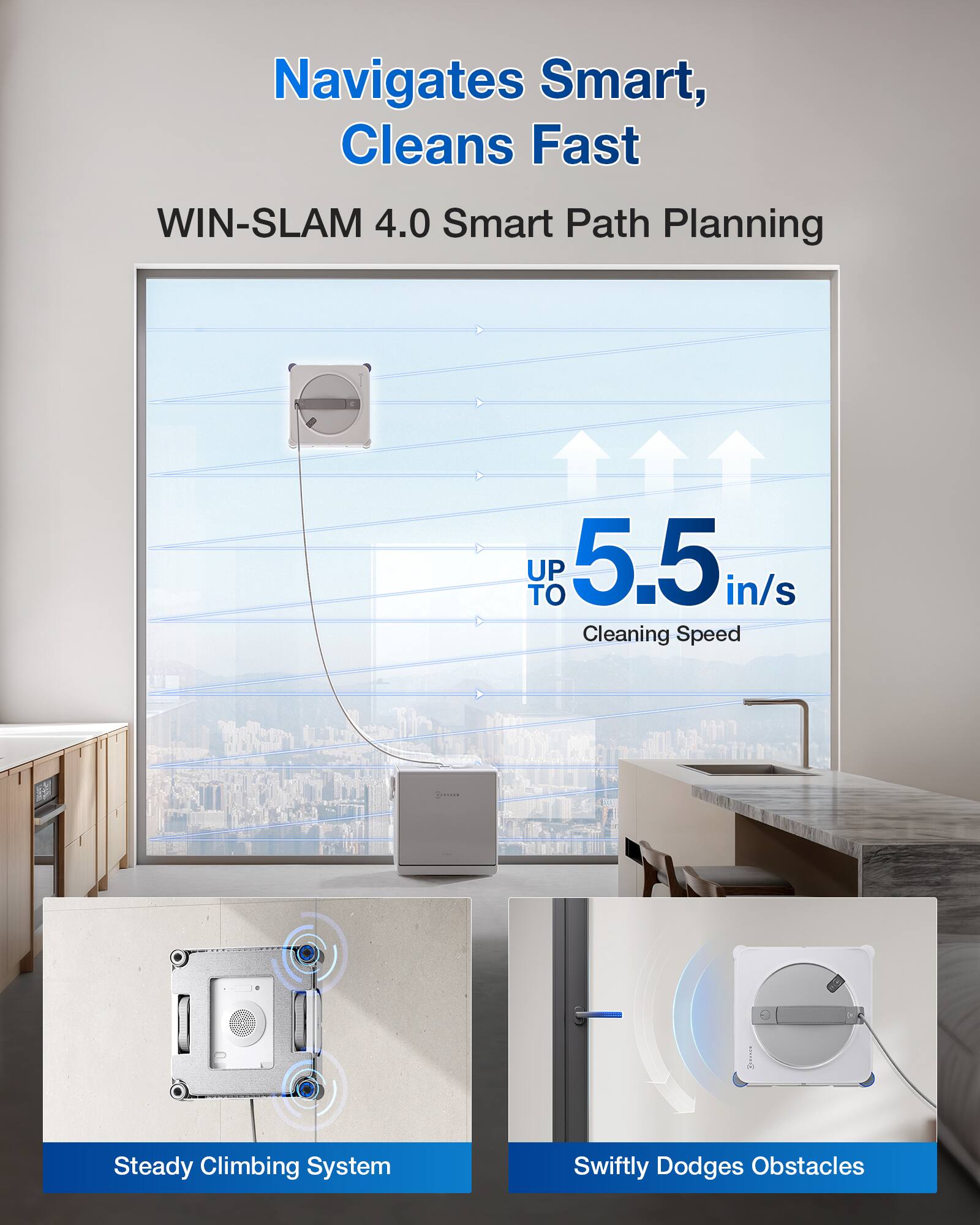 Navigates Smart, Cleans Fast  
WIN-SLAM 4.0 Smart Path Planning  
UP TO 5.5 in/s Cleaning Speed  
Steady Climbing System  
Swiftly Dodges Obstacles