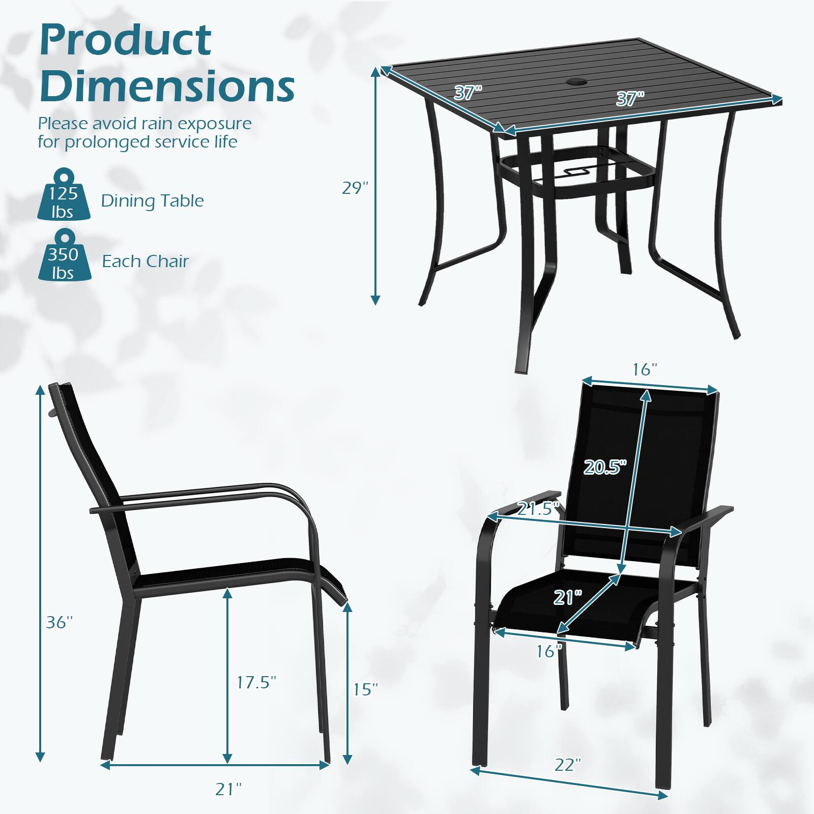 Product Dimensions  
Please avoid rain exposure for prolonged service life  

Dining Table:  
- 37" x 37"  
- 29" height  
- 125 lbs capacity  

Each Chair:  
- 36" height  
- 21" width  
- 20.5" depth  
- 17.5" seat height  
- 16" seat width  
- 21.5" back height  
- 15" armrest height  
- 22" seat depth  
- 350 lbs capacity