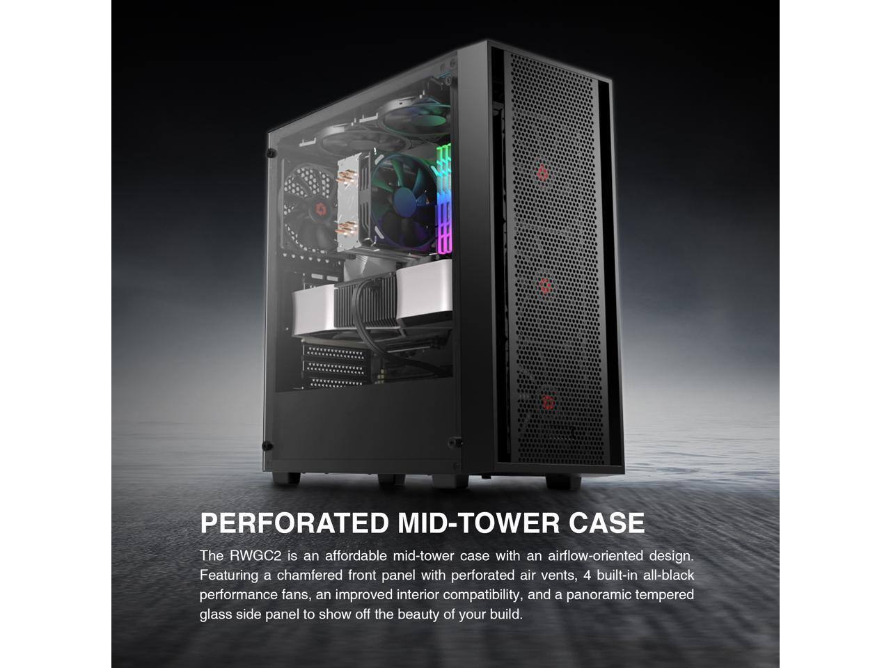 PERFORATED MID-TOWER CASE

The RWGC2 is an affordable mid-tower case with an airflow-oriented design. Featuring a chamfered front panel with perforated air vents, 4 built-in all-black performance fans, an improved interior compatibility, and a panoramic tempered glass side panel to show off the beauty of your build.