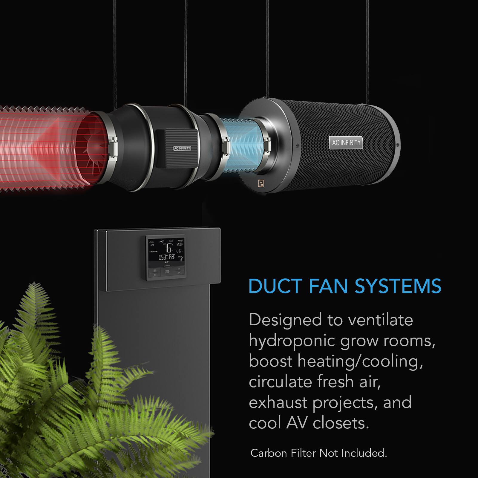AC INFINITY

DUCT FAN SYSTEMS
Designed to ventilate hydroponic grow rooms, boost heating/cooling, circulate fresh air, exhaust projects, and cool AV closets.

Carbon Filter Not Included.