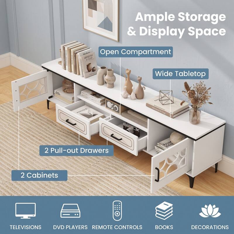 Ample Storage & Display Space  
Modern Open Compartment  
Wide Tabletop  
2 Pull-out Drawers  
2 Cabinets  
TELEVISIONS  
DVD PLAYERS  
REMOTE CONTROLS  
BOOKS  
DECORATIONS