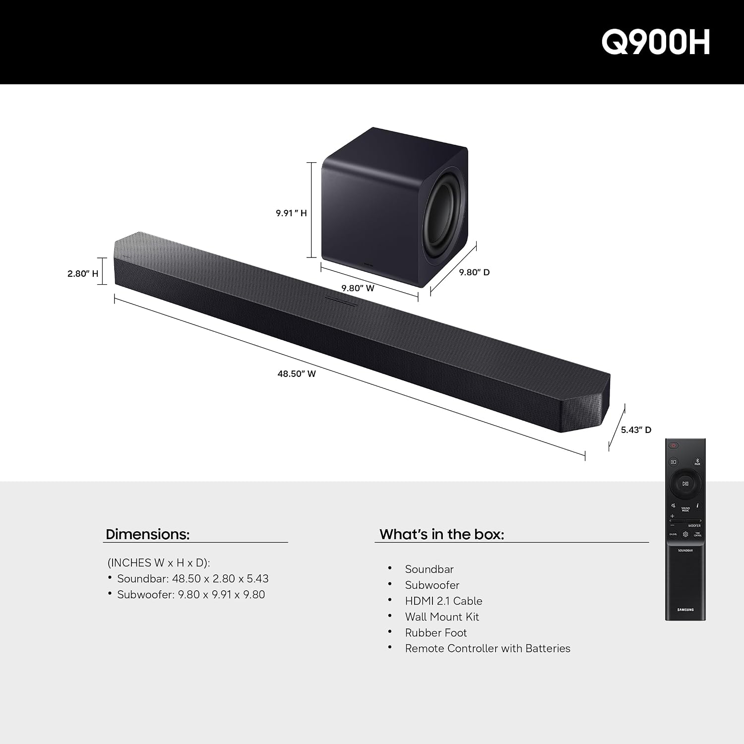 Q900H

Dimensions: (INCHES W x H x D):
- Soundbar: 48.50 x 2.80 x 5.43
- Subwoofer: 9.80 x 9.91 x 9.80

What's in the box:
- Soundbar
- Subwoofer
- HDMI 2.1 Cable
- Wall Mount Kit
- Rubber Foot
- Remote Controller with Batteries