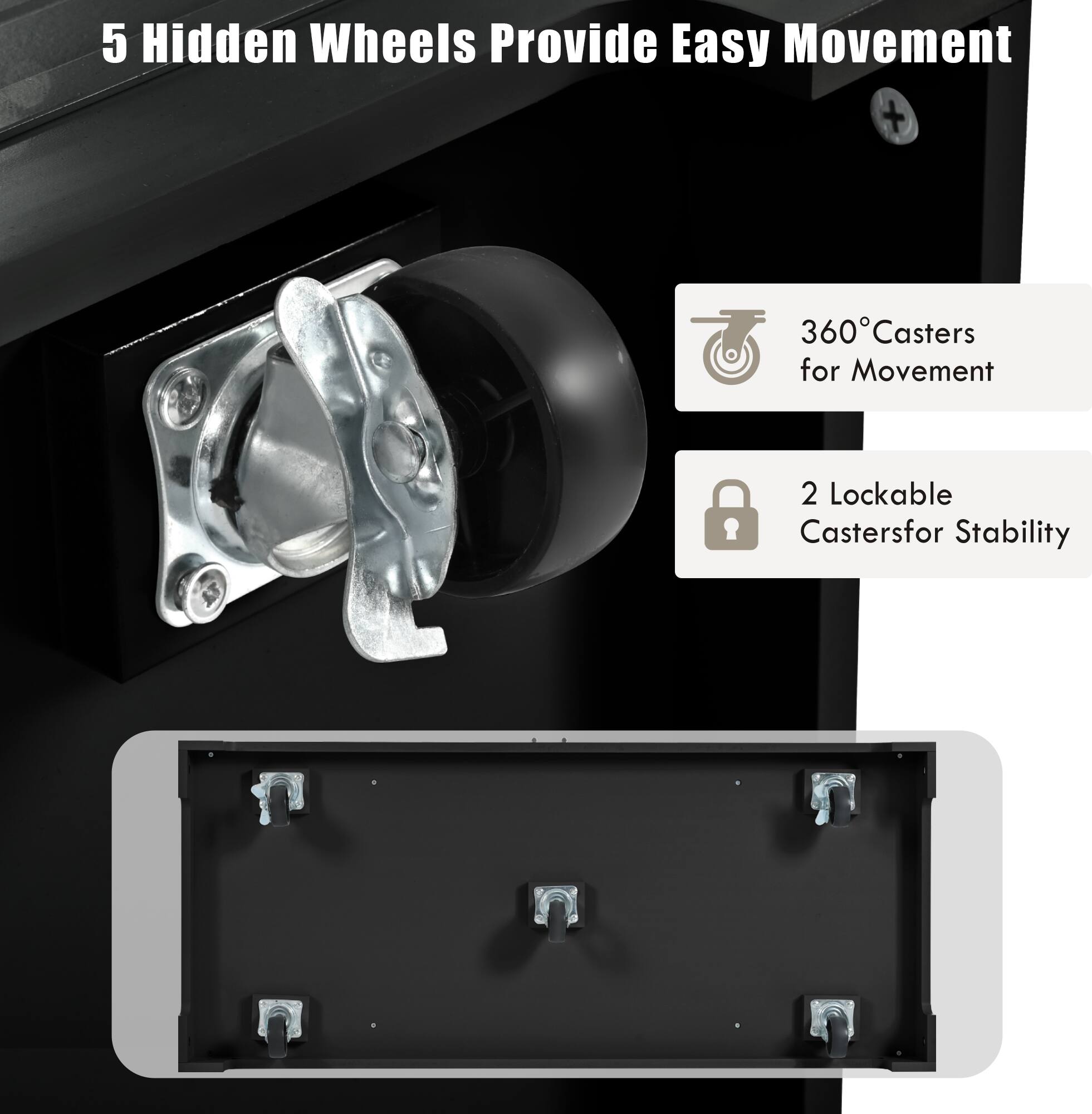 5 Hidden Wheels Provide Easy Movement

360° Casters for Movement

2 Lockable Casters for Stability