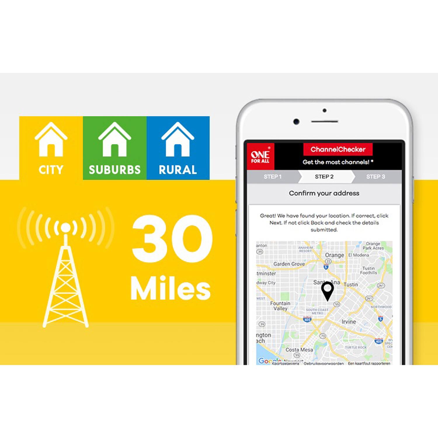 CITY SUBURBS RURAL

ONE FOR ALL

STEP 1 ChannelChecker Get the most channels!

STEP 2 STEP 3

30 Miles

Confirm your address

Great! We have found your location. If correct, click Next. If not, click Back and check the details submitted.

anton Orange ANAEN Park Acres RESORT Orange L Modena Garden Grove Tustin tminster Foothill City Santa Ana Tustin JN WEST 2N Fountain NORTHWOOD Valley SOUTH TOAST ME THO M A Irvine ngton ach Costa Mesa " TURTLE BOCK

Google Maps

"Gebruik voorwoorden en kaartfouler rapporteren"